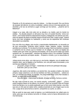 22
II
Pasarás un fin de semana en casa de Juliana… La idea me gustó. Era una forma
de escapar del silencio, la rutina, la soledad. Juliana vivía en una casa grande, era
divertida y tal vez se animaría a jugar conmigo por los techos… ¿Querría ser la
Batichica?
Llegué a su casa, ella vivía sola con su abuela y su madre, pero la mamá no
estaba… Su abuela preparó un almuerzo muy rico y mi postre favorito, “arroz con
leche”, comí hasta hartarme saboreando el dulce y halagando a la señora que reía,
ante mis gestos de placer al pedirle raspar el fondo de la olla; Luego a jugar, Juliana
tenía muy bien arreglada su habitación y como era de esperarse las muñecas
decoraban sus estantes.
Era una niña muy alegre, reía mucho y reaccionaba rápidamente, no recuerdo ya
de que conversaba, tonterías sobre colores, trajes, zapatos, aretes, mientras
peinaba sus muñecas. Yo me aburría mirando su juego; Sacó sus barbies y empezó
a contarme de los chicos que la miraban en el colegio, de cómo se bajaba las
medias para que miren sus piernas bronceadas, de la risa que le daba que todos
quisieran ser “su enamorado”, mientras las barbies entre sí se contaban historias
en las que aparecían príncipes azules… Empecé a mirarla y ya no escuchaba el
juego.
Juliana tenía once años, uno más que yo, era bonita, delgada, con el cabello lacio
castaño claro, que le llegaba a los hombros, con una piel suave bronceada y una
sonrisa que alegraba mi corazón.
- ¡Ya pues! ¡Juega conmigo! – reclamaba al verme sin participar del juego.
- Está bien, pero yo uso a Ken.
Jugamos, ella vestía a las barbies y yo siendo Ken, las sacaba a bailar y les decía
piropos, luego casamos a una de sus barbies con Ken y se besaron… Juliana se
reía, yo mirando sus labios, su sonrisa, me preguntaba si así como Ken besaba a
Barbie, yo algún día podría besarla.
- Hora de cenar – Interrumpió la abuela, el juego terminó y fuimos a comer.
No dije nada durante la cena, me sentía extraño, confundido. ¿Malo?… ¿Cómo
podía imaginar besar en los labios a mi prima? ¿Qué me sucedía? Ella me miraba
como los demás y yo no podía explicarle que no era como todos decían, una niña,
que era un niño que sin saber cómo, estaba encerrado en una imagen que no era
mía. Luego de la cena fuimos a dormir, compartiría su cuarto, su cama…
Ella se quitó la ropa para vestir el pijama y yo instintivamente me volteé para no
verla, para que no se sintiera mal ante mi mirada, como lo hacía últimamente con
mis hermanas.
 