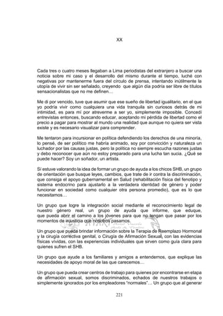221
XX
Cada tres o cuatro meses llegaban a Lima periodistas del extranjero a buscar una
noticia sobre mi caso y el desarrollo del mismo durante el tiempo, luché con
negativas por mantenerme fuera del círculo de prensa, intentando inútilmente la
utopía de vivir sin ser señalado, creyendo que algún día podría ser libre de títulos
sensacionalistas que no me definen…
Me di por vencido, tuve que asumir que ese sueño de libertad igualitario, en el que
yo podría vivir como cualquiera una vida tranquila sin curiosos detrás de mi
intimidad, es para mí por atreverme a ser yo, simplemente imposible. Concedí
entrevistas entonces, buscando educar, aceptando mi pérdida de libertad como el
precio a pagar para mostrar al mundo una realidad que aunque no quiera ser vista
existe y es necesario visualizar para comprender.
Me tentaron para incursionar en política defendiendo los derechos de una minoría,
lo pensé, de ser político me habría animado, soy por convicción y naturaleza un
luchador por las causas justas, pero la política no siempre escucha razones justas
y debo reconocer que aún no estoy preparado para una lucha tan sucia. ¿Qué se
puede hacer? Soy un soñador, un artista.
Sí estuve valorando la idea de formar un grupo de ayuda a los chicos SHB, un grupo
de orientación que busque leyes, cambios, que trate de ir contra la discriminación,
que consiga el apoyo gubernamental en Salud (rehabilitación física del fenotipo y
sistema endocrino para ajustarlo a la verdadera identidad de género y poder
funcionar en sociedad como cualquier otra persona promedio), que es lo que
necesitamos…
Un grupo que logre la integración social mediante el reconocimiento legal de
nuestro género real, un grupo de ayuda que informe, que eduque,
que pueda abrir el camino a los jóvenes para que no tengan que pasar por los
momentos de injusticia que nosotros pasamos.
Un grupo que pueda brindar información sobre la Terapia de Reemplazo Hormonal
y la cirugía correctiva genital, o Cirugía de Afirmación Sexual, con las evidencias
físicas vívidas, con las experiencias individuales que sirven como guía clara para
quienes sufren el SHB.
Un grupo que ayude a los familiares y amigos a entendernos, que explique las
necesidades de apoyo moral de las que carecemos…
Un grupo que pueda crear centros de trabajo para quienes por encontrarse en etapa
de afirmación sexual, somos discriminados, echados de nuestros trabajos o
simplemente ignorados por los empleadores “normales”… Un grupo que al generar
 