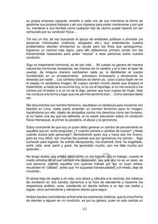 222
su propia empresa capacite, enseñe a cada uno de sus miembros la forma de
gestionar sus propios trabajos y así sus ingresos para poder mantenerse y por qué
no, mantener a sus familias como cualquier hijo de vecino puede hacerlo sin ser
censurado por su condición física…
Tal vez un día, tal vez buscando el apoyo de entidades públicas o privadas y/o
personas individuales (médicos, abogados etc.) que entendiendo nuestra
problemática decidan brindarnos su ayuda para los fines que perseguimos,
logremos un camino más digno, para ello deberemos primero contar con las
herramientas necesarias para poder “educar” a esas personas sobre nuestra
condición.
Sigo mi tratamiento hormonal, es de por vida… Mi cuerpo no genera de manera
natural las hormonas necesarias, las mismas de mi cerebro y el si bien el dejar de
usarlas, de ninguna manera cambiarían nada ya, si debilitarían el cuerpo
hundiéndolo en un envejecimiento prematuro innecesario y obviamente no
deseado por nadie… Los cambios básicos se dieron ya, poco a poco logré ver en
el espejo mi verdadera imagen; Mi cuerpo cambió mucho desde que empecé el
tratamiento, a nadie se le ocurriría hoy, si no vio el reportaje, si no me conoció o me
conoce por el teatro o si yo no se lo digo, pensar que tuve cuerpo de mujer, todo
me conduce a la forma y lugar que me permite sentirme bien… Como siempre debió
ser.
Mis documentos con nombre femenino, resultaban un obstáculo para moverme con
libertad en Lima, nadie podía entender un nombre femenino para mi imagen,
haciéndome por ello, objeto de atropellos contra mis derechos como ser humano,
al no haber una ley que los defienda, al no existir educación sobre mi condición
física intersexual, al primar la pacateria, el abuso y la ignorancia.
Estoy consciente de que soy yo quien debo generar un cambio de pensamiento en
aquellos que en burla preguntan ¿Y cuándo volverá a cambiar de cuerpo? ¿Hasta
cuándo durará este personaje?, demostrando quien soy y hacia eso me muevo,
pero es muy difícil, son muchas las puertas que por ignorancia me cierran… Sigo
luchando para lograrlo, he sufrido decepciones, me enamoré, lloré, fui engañado,
soñé, odié, amé, perdí y gané. He aprendido mucho, aún me falta mucho por
aprender…
No tengo dinero, soy artista; pero confío un día lograrlo con mi trabajo, cuando el
medio artístico en el que siempre me desenvolví, vea que uno no es un sexo, es
una persona, cuando aquellos con quienes trabajé por ser un buen artista,
recuerden mi “calidad”, antes que “mi supuesta transexualidad” y el miedo, deje de
moverlos...
El stress trajo de regalo a mi vida, una úlcera y cálculos a la vesícula, los médicos
de dividieron en dos bandos clarísimos a la hora de atenderme y hacerme los
respectivos análisis, unos, insistiendo en decirle señora a un tipo con barba y
bigote, otros sonriéndome y dándome aliento para seguir.
Ambos bandos coincidiendo al final ante los exámenes médicos, que la única forma
de atender a alguien en mi condición, es por su género, pues no solo cambia un
 