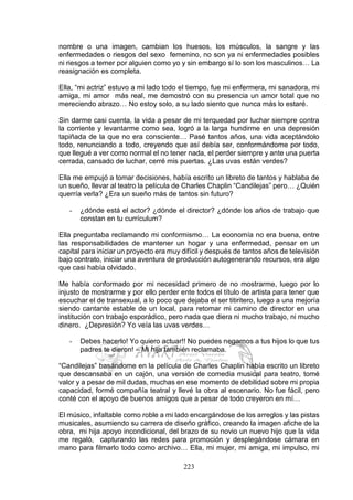 223
nombre o una imagen, cambian los huesos, los músculos, la sangre y las
enfermedades o riesgos del sexo femenino, no son ya ni enfermedades posibles
ni riesgos a temer por alguien como yo y sin embargo sí lo son los masculinos… La
reasignación es completa.
Ella, “mi actriz” estuvo a mi lado todo el tiempo, fue mi enfermera, mi sanadora, mi
amiga, mi amor más real, me demostró con su presencia un amor total que no
mereciendo abrazo… No estoy solo, a su lado siento que nunca más lo estaré.
Sin darme casi cuenta, la vida a pesar de mi terquedad por luchar siempre contra
la corriente y levantarme como sea, logró a la larga hundirme en una depresión
tapiñada de la que no era consciente… Pasé tantos años, una vida aceptándolo
todo, renunciando a todo, creyendo que así debía ser, conformándome por todo,
que llegué a ver como normal el no tener nada, el perder siempre y ante una puerta
cerrada, cansado de luchar, cerré mis puertas. ¿Las uvas están verdes?
Ella me empujó a tomar decisiones, había escrito un libreto de tantos y hablaba de
un sueño, llevar al teatro la película de Charles Chaplin “Candilejas” pero… ¿Quién
querría verla? ¿Era un sueño más de tantos sin futuro?
- ¿dónde está el actor? ¿dónde el director? ¿dónde los años de trabajo que
constan en tu currículum?
Ella preguntaba reclamando mi conformismo… La economía no era buena, entre
las responsabilidades de mantener un hogar y una enfermedad, pensar en un
capital para iniciar un proyecto era muy difícil y después de tantos años de televisión
bajo contrato, iniciar una aventura de producción autogenerando recursos, era algo
que casi había olvidado.
Me había conformado por mi necesidad primero de no mostrarme, luego por lo
injusto de mostrarme y por ello perder ente todos el título de artista para tener que
escuchar el de transexual, a lo poco que dejaba el ser titiritero, luego a una mejoría
siendo cantante estable de un local, para retomar mi camino de director en una
institución con trabajo esporádico, pero nada que diera ni mucho trabajo, ni mucho
dinero. ¿Depresión? Yo veía las uvas verdes…
- Debes hacerlo! Yo quiero actuar!! No puedes negarnos a tus hijos lo que tus
padres te dieron! – Mi hija también reclamaba.
“Candilejas” basándome en la película de Charles Chaplin había escrito un libreto
que descansaba en un cajón, una versión de comedia musical para teatro, tomé
valor y a pesar de mil dudas, muchas en ese momento de debilidad sobre mi propia
capacidad, formé compañía teatral y llevé la obra al escenario. No fue fácil, pero
conté con el apoyo de buenos amigos que a pesar de todo creyeron en mí…
El músico, infaltable como roble a mi lado encargándose de los arreglos y las pistas
musicales, asumiendo su carrera de diseño gráfico, creando la imagen afiche de la
obra, mi hija apoyo incondicional, del brazo de su novio un nuevo hijo que la vida
me regaló, capturando las redes para promoción y desplegándose cámara en
mano para filmarlo todo como archivo… Ella, mi mujer, mi amiga, mi impulso, mi
 