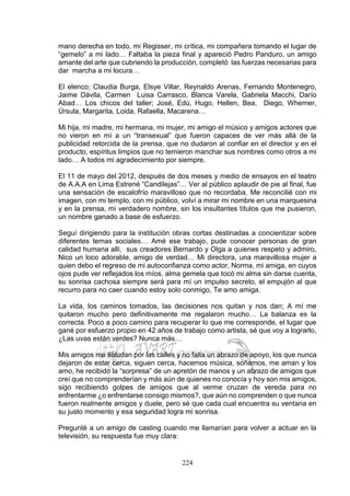 224
mano derecha en todo, mi Regisser, mi crítica, mi compañera tomando el lugar de
“gemelo” a mi lado… Faltaba la pieza final y apareció Pedro Panduro, un amigo
amante del arte que cubriendo la producción, completó las fuerzas necesarias para
dar marcha a mi locura…
El elenco; Claudia Burga, Elsye Villar, Reynaldo Arenas, Fernando Montenegro,
Jaime Dávila, Carmen Luisa Carrasco, Blanca Varela, Gabriela Macchi, Darío
Abad… Los chicos del taller; José, Edú, Hugo, Hellen, Bea, Diego, Wherner,
Úrsula, Margarita, Loida, Rafaella, Macarena…
Mi hija, mi madre, mi hermana, mi mujer, mi amigo el músico y amigos actores que
no vieron en mí a un “transexual” que fueron capaces de ver más allá de la
publicidad retorcida de la prensa, que no dudaron al confiar en el director y en el
producto, espíritus limpios que no temieron manchar sus nombres como otros a mi
lado… A todos mi agradecimiento por siempre.
El 11 de mayo del 2012, después de dos meses y medio de ensayos en el teatro
de A.A.A en Lima Estrené “Candilejas”… Ver al público aplaudir de pie al final, fue
una sensación de escalofrío maravilloso que no recordaba. Me reconcilié con mi
imagen, con mi templo, con mi público, volví a mirar mi nombre en una marquesina
y en la prensa, mi verdadero nombre, sin los insultantes títulos que me pusieron,
un nombre ganado a base de esfuerzo.
Seguí dirigiendo para la institución obras cortas destinadas a concientizar sobre
diferentes temas sociales… Amé ese trabajo, pude conocer personas de gran
calidad humana allí, sus creadores Bernardo y Olga a quienes respeto y admiro,
Nico un loco adorable, amigo de verdad… Mi directora, una maravillosa mujer a
quien debo el regreso de mi autoconfianza como actor, Norma, mi amiga, en cuyos
ojos pude ver reflejados los míos, alma gemela que tocó mi alma sin darse cuenta,
su sonrisa cachosa siempre será para mí un impulso secreto, el empujón al que
recurro para no caer cuando estoy solo conmigo, Te amo amiga.
La vida, los caminos tomados, las decisiones nos quitan y nos dan; A mí me
quitaron mucho pero definitivamente me regalaron mucho… La balanza es la
correcta. Poco a poco camino para recuperar lo que me corresponde, el lugar que
gané por esfuerzo propio en 42 años de trabajo como artista, sé que voy a lograrlo,
¿Las uvas están verdes? Nunca más…
Mis amigos me saludan por las calles y no falta un abrazo de apoyo, los que nunca
dejaron de estar cerca, siguen cerca, hacemos música, soñamos, me aman y los
amo, he recibido la “sorpresa” de un apretón de manos y un abrazo de amigos que
creí que no comprenderían y más aún de quienes no conocía y hoy son mis amigos,
sigo recibiendo golpes de amigos que al verme cruzan de vereda para no
enfrentarme ¿o enfrentarse consigo mismos?, que aún no comprenden o que nunca
fueron realmente amigos y duele, pero sé que cada cual encuentra su ventana en
su justo momento y esa seguridad logra mi sonrisa.
Pregunté a un amigo de casting cuando me llamarían para volver a actuar en la
televisión, su respuesta fue muy clara:
 
