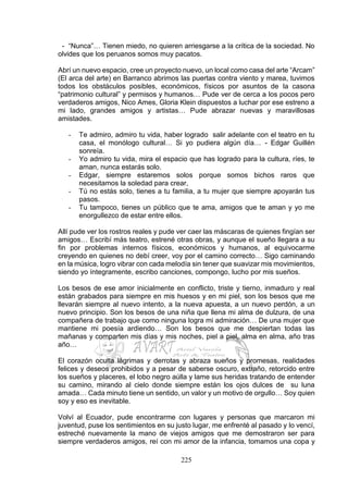 225
- “Nunca”… Tienen miedo, no quieren arriesgarse a la crítica de la sociedad. No
olvides que los peruanos somos muy pacatos.
Abrí un nuevo espacio, cree un proyecto nuevo, un local como casa del arte “Arcam”
(El arca del arte) en Barranco abrimos las puertas contra viento y marea, tuvimos
todos los obstáculos posibles, económicos, físicos por asuntos de la casona
“patrimonio cultural” y permisos y humanos… Pude ver de cerca a los pocos pero
verdaderos amigos, Nico Ames, Gloria Klein dispuestos a luchar por ese estreno a
mi lado, grandes amigos y artistas… Pude abrazar nuevas y maravillosas
amistades.
- Te admiro, admiro tu vida, haber logrado salir adelante con el teatro en tu
casa, el monólogo cultural… Si yo pudiera algún día… - Edgar Guillén
sonreía.
- Yo admiro tu vida, mira el espacio que has logrado para la cultura, ríes, te
aman, nunca estarás solo.
- Edgar, siempre estaremos solos porque somos bichos raros que
necesitamos la soledad para crear,
- Tú no estás solo, tienes a tu familia, a tu mujer que siempre apoyarán tus
pasos.
- Tu tampoco, tienes un público que te ama, amigos que te aman y yo me
enorgullezco de estar entre ellos.
Allí pude ver los rostros reales y pude ver caer las máscaras de quienes fingían ser
amigos… Escribí más teatro, estrené otras obras, y aunque el sueño llegara a su
fin por problemas internos físicos, económicos y humanos, al equivocarme
creyendo en quienes no debí creer, voy por el camino correcto… Sigo caminando
en la música, logro vibrar con cada melodía sin tener que suavizar mis movimientos,
siendo yo íntegramente, escribo canciones, compongo, lucho por mis sueños.
Los besos de ese amor inicialmente en conflicto, triste y tierno, inmaduro y real
están grabados para siempre en mis huesos y en mi piel, son los besos que me
llevarán siempre al nuevo intento, a la nueva apuesta, a un nuevo perdón, a un
nuevo principio. Son los besos de una niña que llena mi alma de dulzura, de una
compañera de trabajo que como ninguna logra mi admiración… De una mujer que
mantiene mi poesía ardiendo… Son los besos que me despiertan todas las
mañanas y comparten mis días y mis noches, piel a piel, alma en alma, año tras
año…
El corazón oculta lágrimas y derrotas y abraza sueños y promesas, realidades
felices y deseos prohibidos y a pesar de saberse oscuro, extraño, retorcido entre
los sueños y placeres, el lobo negro aúlla y lame sus heridas tratando de entender
su camino, mirando al cielo donde siempre están los ojos dulces de su luna
amada… Cada minuto tiene un sentido, un valor y un motivo de orgullo… Soy quien
soy y eso es inevitable.
Volví al Ecuador, pude encontrarme con lugares y personas que marcaron mi
juventud, puse los sentimientos en su justo lugar, me enfrenté al pasado y lo vencí,
estreché nuevamente la mano de viejos amigos que me demostraron ser para
siempre verdaderos amigos, reí con mi amor de la infancia, tomamos una copa y
 