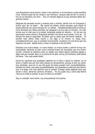 226
nos abrazamos como primos, besé a mis sobrinos, a mi hermana y pude sentirlos
míos. Antonio pasó de ser amigo a ser hermano, Jacquie dejó de ser mi prima y
hoy es mi hermana, los amo… Hoy mi nombre legal es el que siempre debió ser,
gracias Carlos! …
Después de pensarlo mucho y evaluar pros y contras, decidí vivir en Guayaquil y
luchar aquí por el teatro… Me cansé de pelear contra paredes para lograr la
oportunidad de ser quien siempre fui, un artista… Desafortunadamente la lucha en
Lima demostró por ideas cerradas, ser desigual y yo soy solo un hombre, sin más
armas que mi arte que al no poder mostrarse queda en silencio… Sí, tal vez me
equivoque nueva mente y Guayaquil también me cierre sus puertas, no lo sé… El
tiempo me dará la respuesta. Al saber que no estoy solo me siento valiente… Al
escribir esta última frase sonrío y me digo a mi mismo, sí, estoy loco,
completamente loco, soy un soñador inconsciente, mudarme con los locos que me
siguieron de país, dejarlo todo y volver a empezar a los 52 años!
Empiezo una nueva etapa, un nuevo teatro, un nuevo sueño y camino el hoy con
tranquilidad, llevando el ayer como mochila liviana de recuerdos que me hacen
sonreír, mirando el mañana como un regalo que traerá alguna sorpresa alegre y
algún reto por cumplir. Me vi a mi mismo en el ayer, el hoy y el mañana y solté todos
los lazos, “Las uvas están listas”.
Cerré los capítulos que quedaban abiertos en mi libro y decidí su edición, sin el
temor a dañar que por dos años retraso su lanzamiento, porque si bien es cierto,
hay verdades, que por no ser del gusto de todos pueden herir susceptibilidades,
también es cierto, que esas susceptibilidades, son basadas en silencios permisivos
que a la larga, son mas dañinos que la verdad. Entrego estas páginas para que
sirvan a otros, abriendo caminos cerrados… Yo soy quien soy y como dijo Serrat
“Nunca es triste la verdad, lo que no tiene es remedio”
Soy un soñador, amo soñar, voy conquistando mis sueños.
 