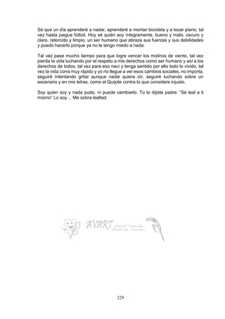 229
Sé que un día aprenderé a nadar, aprenderé a montar bicicleta y a tocar piano, tal
vez hasta juegue fútbol. Hoy sé quién soy íntegramente, bueno y malo, oscuro y
claro, retorcido y limpio, un ser humano que abraza sus fuerzas y sus debilidades
y puedo hacerlo porque ya no le tengo miedo a nada.
Tal vez pase mucho tiempo para que logre vencer los molinos de viento, tal vez
pierda la vida luchando por el respeto a mis derechos como ser humano y así a los
derechos de todos, tal vez para eso nací y tenga sentido por ello todo lo vivido, tal
vez la vida corra muy rápido y yo no llegue a ver esos cambios sociales, no importa,
seguiré intentando gritar aunque nadie quiera oír, seguiré luchando sobre un
escenario y en mis letras, como el Quijote contra lo que considere injusto.
Soy quien soy y nada pudo, ni puede cambiarlo. Tú lo dijiste padre: “Sé leal a ti
mismo” Lo soy… Me sobra lealtad.
 