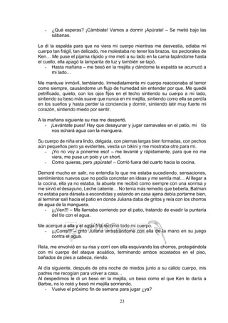 23
- ¿Qué esperas? ¡Cámbiate! Vamos a dormir ¡Apúrate! – Se metió bajo las
sábanas.
Le di la espalda para que no viera mi cuerpo mientras me desvestía, odiaba mi
cuerpo tan frágil, tan delicado, me molestaba no tener los brazos, los pectorales de
Ken… Me puse el pijama rápido y me metí a su lado en la cama tapándome hasta
el cuello, ella apagó la lamparita de luz y también se tapó.
- Hasta mañana – me besó en la mejilla y dándome la espalda se acurrucó a
mi lado…
Me mantuve inmóvil, temblando. Inmediatamente mi cuerpo reaccionaba al temor
como siempre, causándome un flujo de humedad sin entender por que. Me quedé
petrificado, quieto, con los ojos fijos en el techo sintiendo su cuerpo a mi lado,
sintiendo su beso más suave que nunca en mi mejilla, sintiendo como ella se perdía
en los sueños y hasta perder la conciencia y dormir, sintiendo latir muy fuerte mi
corazón, sintiendo miedo por sentir.
A la mañana siguiente su risa me despertó.
- ¡Levántate pues! Hay que desayunar y jugar carnavales en el patio, mi tío
nos echará agua con la manguera.
Su cuerpo de niña era lindo, delgada, con piernas largas bien formadas, con pechos
aún pequeños pero ya evidentes, vestía un bikini y me mostraba otro para mí.
- ¡Yo no voy a ponerme eso! – me levanté y rápidamente, para que no me
viera, me puse un polo y un short.
- Como quieras, pero ¡apúrate! – Corrió fuera del cuarto hacia la cocina.
Demoré mucho en salir, no entendía lo que me estaba sucediendo, sensaciones,
sentimientos nuevos que no podía concretar en ideas y me sentía mal… Al llegar a
la cocina, ella ya no estaba, la abuela me recibió como siempre con una sonrisa y
me sirvió el desayuno, Leche caliente… No tenía más remedio que beberla, Batman
no estaba para dársela a escondidas y estando en casa ajena debía portarme bien,
al terminar salí hacia el patio en donde Juliana daba de gritos y reía con los chorros
de agua de la manguera.
- ¡¡¡Ven!!! – Me llamaba corriendo por el patio, tratando de evadir la puntería
del tío con el agua.
Me acerqué a ella y el agua fría recorrió todo mi cuerpo.
- ¡¡¡Corre!!! – gritó Juliana arrastrándome con ella de la mano en su juego
contra el agua.
Reía, me envolvió en su risa y corrí con ella esquivando los chorros, protegiéndola
con mi cuerpo del ataque acuático, terminando ambos acostados en el piso,
bañados de pies a cabeza, riendo.
Al día siguiente, después de otra noche de miedos junto a su cálido cuerpo, mis
padres me recogían para volver a casa…
Al despedirnos le di un beso en la mejilla, un beso como el que Ken le daría a
Barbie, no lo notó y besó mi mejilla sonriendo.
- Vuelve el próximo fin de semana para jugar ¿ya?
 