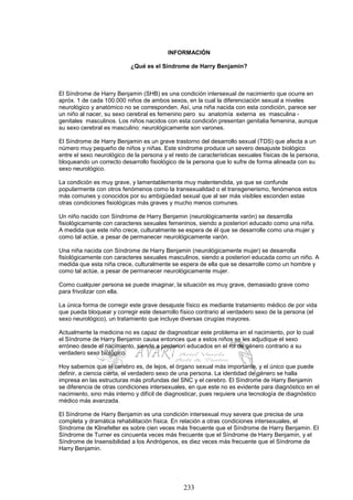 233
INFORMACIÓN
¿Qué es el Síndrome de Harry Benjamin?
El Síndrome de Harry Benjamin (SHB) es una condición intersexual de nacimiento que ocurre en
apróx. 1 de cada 100.000 niños de ambos sexos, en la cual la diferenciación sexual a niveles
neurológico y anatómico no se corresponden. Así, una niña nacida con esta condición, parece ser
un niño al nacer, su sexo cerebral es femenino pero su anatomía externa es masculina -
genitales masculinos. Los niños nacidos con esta condición presentan genitalia femenina, aunque
su sexo cerebral es masculino: neurológicamente son varones.
El Síndrome de Harry Benjamin es un grave trastorno del desarrollo sexual (TDS) que afecta a un
número muy pequeño de niños y niñas. Este síndrome produce un severo desajuste biológico
entre el sexo neurológico de la persona y el resto de características sexuales físicas de la persona,
bloqueando un correcto desarrollo fisiológico de la persona que lo sufre de forma alineada con su
sexo neurológico.
La condición es muy grave, y lamentablemente muy malentendida, ya que se confunde
popularmente con otros fenómenos como la transexualidad o el transgenerismo, fenómenos estos
más comunes y conocidos por su ambigüedad sexual que al ser más visibles esconden estas
otras condiciones fisiológicas más graves y mucho menos comunes.
Un niño nacido con Síndrome de Harry Benjamin (neurológicamente varón) se desarrolla
fisiológicamente con caracteres sexuales femeninos, siendo a posteriori educado como una niña.
A medida que este niño crece, culturalmente se espera de él que se desarrolle como una mujer y
como tal actúe, a pesar de permanecer neurológicamente varón.
Una niña nacida con Síndrome de Harry Benjamin (neurológicamente mujer) se desarrolla
fisiológicamente con caracteres sexuales masculinos, siendo a posteriori educada como un niño. A
medida que esta niña crece, culturalmente se espera de ella que se desarrolle como un hombre y
como tal actúe, a pesar de permanecer neurológicamente mujer.
Como cualquier persona se puede imaginar, la situación es muy grave, demasiado grave como
para frivolizar con ella.
La única forma de corregir este grave desajuste físico es mediante tratamiento médico de por vida
que pueda bloquear y corregir este desarrollo físico contrario al verdadero sexo de la persona (el
sexo neurológico), un tratamiento que incluye diversas cirugías mayores.
Actualmente la medicina no es capaz de diagnosticar este problema en el nacimiento, por lo cual
el Síndrome de Harry Benjamin causa entonces que a estos niños se les adjudique el sexo
erróneo desde el nacimiento, siendo a posteriori educados en el rol de género contrario a su
verdadero sexo biológico.
Hoy sabemos que el cerebro es, de lejos, el órgano sexual más importante, y el único que puede
definir, a ciencia cierta, el verdadero sexo de una persona. La identidad de género se halla
impresa en las estructuras más profundas del SNC y el cerebro. El Síndrome de Harry Benjamin
se diferencia de otras condiciones intersexuales, en que este no es evidente para diagnóstico en el
nacimiento, sino más interno y difícil de diagnosticar, pues requiere una tecnología de diagnóstico
médico más avanzada.
El Síndrome de Harry Benjamin es una condición intersexual muy severa que precisa de una
completa y dramática rehabilitación física. En relación a otras condiciones intersexuales, el
Síndrome de Klinefelter es sobre cien veces más frecuente que el Síndrome de Harry Benjamin. El
Síndrome de Turner es cincuenta veces más frecuente que el Síndrome de Harry Benjamin, y el
Síndrome de Insensibilidad a los Andrógenos, es diez veces más frecuente que el Síndrome de
Harry Benjamin.
 
