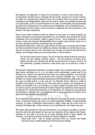 24
No regresé ni el siguiente, ni ningún fin de semana, no volví a verla nunca más.
La sensación extraña que su cercanía me hizo sentir, causó en mí mucho miedo y
el miedo me causaba esa reacción física de humedad entre mis piernas que me
resultaba muy desagradable, antes de esa visita a Juliana, la humedad acudía ante
un susto fuerte, como un auto frenando en la calle, el sobresalto era acompañado
siempre de un descenso de mi cuerpo que me molestaba, que consideraba sucio…
Me limpiaba sin decir nada y nunca me atreví a preguntar por esa sensación a mis
padres, me daba vergüenza.
Pero lo que había sentido al lado de Juliana no era igual, me había gustado, se
había mezclado una sensación agradable con una reacción que siempre me había
molestado. Era muy extraño, miedo y gusto a la vez… No lo entendía y no quería
volver a sentir esa reacción desagradable de mi cuerpo, para evitarlo, para no ir a
su casa, siempre encontré una excusa con mis padres.
Me gustó sentirla cerca, verla reír, jugar al Ken con ella, pero mi cuerpo reaccionaba
de manera extraña al sentir tan cálidos sus besos, temblaba y no entendía por que,
ella era mi prima, para mi una niña linda, yo a su lado me sentí el príncipe de sus
juegos, sin embargo sabía que yo era para ella, su “prima menor”.
Tal vez leas estas líneas Juliana. Tal vez al leerlas puedas entender porque tu
“prima” era tan callada, extraña, lejana… Tal vez después de tantos años
logres recordar ese momento tan bonito del carnaval en tu casa y sonrías, tal
vez entiendas y puedas perdonar a este primo que no se atrevió a volver a
verte.
Mi hermano regresó del internado y pudimos seguir con nuestras aventuras, pero
algo había cambiado en mí y yo no sabía como explicárselo, desde ese fin de
semana con Juliana, las piernas de las niñas, sus cuerpos plásticos, sus sonrisas
coquetas me cautivaban, me envolvían como caricias invisibles que me hacían
temblar, mi cuerpo experimentaba sensaciones entre fastidiosas y deliciosas contra
las que no podía luchar y a las que por no entender temía. Nunca le conté lo
sucedido con Juliana, mi silencio ya no fue solo para mi padre y las mujeres de mi
familia, se extendió a él, a mi hermano, a mi igual y algo se rompió entre nosotros
sin darnos cuenta, porque mientras él miraba lo bacán que estaba la nueva capucha
de Batman en nuestra serie favorita por la televisión, yo miraba las insinuaciones
de Gatúbela y deseaba ser el protagonista de la serie, sintiendo los labios de la
gata seductora rozando con los míos.
En la habitación principal de la casa de Mariano Carranza en donde no recuerdo
como, ni porque vivíamos de nuevo, mi madre preparaba maletas, mi padre estaba
ausente, un viaje a República Dominicana lo alejó; Viaje que dio como fruto un
contrato de trabajo allá, todos iríamos en una aventura por mar hasta ese país.
Mi madre seleccionaba la ropa que llevaríamos, una amiga la ayudaba a ordenar
sobre la cama de dos plazas la ropa que iba sacando de los cajones del ropero,
sentado en una silla a los pies de la cama ubicada frente al gran espejo del
“tocador”, yo miraba la escena mientras mi madre cepillaba mi cabello.
- ¡Que linda mini! – dijo su amiga tomando entre sus manos una faldita
escocesa roja y probándosela por encima frente al espejo
 