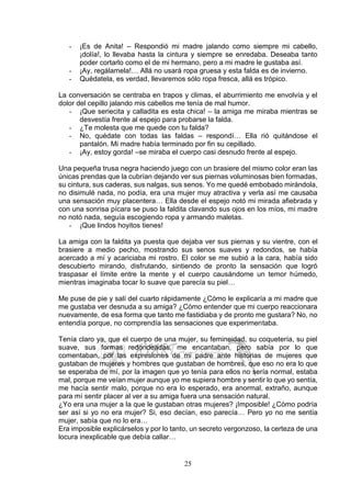 25
- ¡Es de Anita! – Respondió mi madre jalando como siempre mi cabello,
¡dolía!, lo llevaba hasta la cintura y siempre se enredaba. Deseaba tanto
poder cortarlo como el de mi hermano, pero a mi madre le gustaba así.
- ¡Ay, regálamela!… Allá no usará ropa gruesa y esta falda es de invierno.
- Quédatela, es verdad, llevaremos sólo ropa fresca, allá es trópico.
La conversación se centraba en trapos y climas, el aburrimiento me envolvía y el
dolor del cepillo jalando mis cabellos me tenía de mal humor.
- ¡Que seriecita y calladita es esta chica! – la amiga me miraba mientras se
desvestía frente al espejo para probarse la falda.
- ¿Te molesta que me quede con tu falda?
- No, quédate con todas las faldas – respondí… Ella rió quitándose el
pantalón. Mi madre había terminado por fin su cepillado.
- ¡Ay, estoy gorda! –se miraba el cuerpo casi desnudo frente al espejo.
Una pequeña trusa negra haciendo juego con un brasiere del mismo color eran las
únicas prendas que la cubrían dejando ver sus piernas voluminosas bien formadas,
su cintura, sus caderas, sus nalgas, sus senos. Yo me quedé embobado mirándola,
no disimulé nada, no podía, era una mujer muy atractiva y verla así me causaba
una sensación muy placentera… Ella desde el espejo notó mi mirada afiebrada y
con una sonrisa pícara se puso la faldita clavando sus ojos en los míos, mi madre
no notó nada, seguía escogiendo ropa y armando maletas.
- ¡Que lindos hoyitos tienes!
La amiga con la faldita ya puesta que dejaba ver sus piernas y su vientre, con el
brasiere a medio pecho, mostrando sus senos suaves y redondos, se había
acercado a mí y acariciaba mi rostro. El color se me subió a la cara, había sido
descubierto mirando, disfrutando, sintiendo de pronto la sensación que logró
traspasar el límite entre la mente y el cuerpo causándome un temor húmedo,
mientras imaginaba tocar lo suave que parecía su piel…
Me puse de pie y salí del cuarto rápidamente ¿Cómo le explicaría a mi madre que
me gustaba ver desnuda a su amiga? ¿Cómo entender que mi cuerpo reaccionara
nuevamente, de esa forma que tanto me fastidiaba y de pronto me gustara? No, no
entendía porque, no comprendía las sensaciones que experimentaba.
Tenía claro ya, que el cuerpo de una mujer, su femineidad, su coquetería, su piel
suave, sus formas redondeadas, me encantaban, pero sabía por lo que
comentaban, por las expresiones de mi padre ante historias de mujeres que
gustaban de mujeres y hombres que gustaban de hombres, que eso no era lo que
se esperaba de mí, por la imagen que yo tenía para ellos no sería normal, estaba
mal, porque me veían mujer aunque yo me supiera hombre y sentir lo que yo sentía,
me hacía sentir malo, porque no era lo esperado, era anormal, extraño, aunque
para mí sentir placer al ver a su amiga fuera una sensación natural.
¿Yo era una mujer a la que le gustaban otras mujeres? ¡Imposible! ¿Cómo podría
ser así si yo no era mujer? Si, eso decían, eso parecía… Pero yo no me sentía
mujer, sabía que no lo era…
Era imposible explicárselos y por lo tanto, un secreto vergonzoso, la certeza de una
locura inexplicable que debía callar…
 