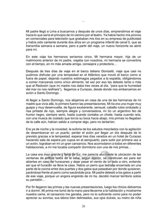 26
…
Mi padre llegó a Lima a buscarnos y después de unos días, emprendimos el viaje
hacia lo que sería el principio de mi camino por el teatro. Ya había hecho mis pininos
en comerciales para televisión que grababan mis tíos en su empresa de publicidad
y había sido cantante durante dos años en un programa infantil de canal 5, que se
transmitía semana a semana, pero a partir del viaje, un nuevo horizonte se abrió
para mí.
En este viaje los hermanos seríamos cinco. Mi hermana mayor, hija de un
matrimonio anterior de mi padre, viajaba con nosotros, mi hermana se convertiría
con el tiempo, en mi más amada amiga, consejera y protectora…
Después de tres días de viaje en el barco italiano Donizetti, viaje que casi no
pudimos disfrutar por una tempestad en el Atlántico que movió el barco como si
fuera de papel, dejando nuestros estómagos pegados a la espalda, obligándonos
a comer manzanas como único alimento, tal vez por eso las detesto tanto o más
que al Redoxón (que mi madre nos daba tres veces al día, “para que la humedad
del mar no nos resfriara”), llegamos a Curazao, desde donde nos embarcamos en
avión a Santo Domingo.
Al llegar a Santo Domingo, nos alojamos en casa de una de las hermanas de mi
madre que vivía allá, lo primero fueron las presentaciones; Mi tía era una mujer muy
guapa y muy desenvuelta, de figura exuberante, sensual, cabello rubio ondulado y
risa pintada de rojo, siempre alegre y conversadora, mi tío un argentino feo de
humor negro, siempre serio, hasta cuando contaba un chiste, hasta cuando reía,
con una mueca de costado que torcía su boca hacia abajo, mis primas no llegaban
de la calle aún, habían salido a comprar algo, pero no tardarían.
Era ya de noche y la novedad, la euforia de los saludos mezclados con la agitación
de desembarcar en un puerto, perder el avión por llegar un día después de lo
previsto gracias a la tempestad, esperar tres días varados en un hotel de Curazao
haciendo sala de espera por cupos en el aeropuerto, para subir por primera vez a
un avión, lograban en mí un gran cansancio. Nos acomodaron a todos en diferentes
habitaciones, a mí me tocaba compartir dormitorio con una de mis primas…
La casa era muy grande y llena de luz, me parecía alucinante la ubicación de las
ventanas de ambos lados de la casa, según dijeron, se construían así para ser
abiertas en caso de huracanes y dejar pasar el viento de un lado a otro, evitando
así que el huracán se lleve la casa. Había un perro que ladraba encerrado en una
parte de la cocina entre dos puertas y dos gatos que paseaban por donde quisieran,
parándose frente al perro como sacándole pica. Mi padre detestó a los gatos a partir
de ese viaje, porque un angora engreído de mi tía, decidió marcar territorio sobre
su pantalón…
Por fin llegaron las primas y las nuevas presentaciones, luego los chicos debíamos
ir a dormir. Mi prima me tomó de la mano para llevarme a la habitación y mostrarme
nuestra cama, el cansancio me ganaba, pero no lo suficiente como para no poder
apreciar su sonrisa, sus labios bien delineados, sus ojos dulces, su rostro de niña
 