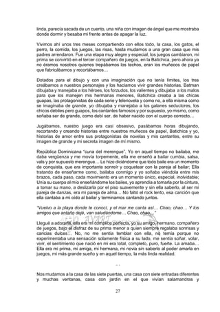 27
linda, parecía sacada de un cuento, una niña con imagen de ángel que me mostraba
donde dormir y besaba mi frente antes de apagar la luz.
Vivimos ahí unos tres meses compartiendo con ellos todo, la casa, los gatos, el
perro, la comida, los juegos, las risas, hasta mudarnos a una gran casa que mis
padres arrendaron. Fue una etapa muy alegre y especial, los juegos cambiaron, mi
prima se convirtió en el tercer compañero de juegos, en la Batichica, pero ahora ya
no éramos nosotros quienes trepábamos los techos, eran los muñecos de papel
que fabricábamos y recortábamos…
Dotados para el dibujo y con una imaginación que no tenía límites, los tres
creábamos a nuestros personajes y los hacíamos vivir grandes historias. Batman
dibujaba y manejaba a los héroes, los forzudos, los valientes y dibujaba a los malos
para que los manejen mis hermanas menores, Batichica creaba a las chicas
guapas, las protagonistas de cada serie y telenovela y como no, a ella misma como
se imaginaba de grande, yo dibujaba y manejaba a los galanes seductores, los
chicos débiles pero guapos, los cantantes famosos y por supuesto, yo mismo, como
soñaba ser de grande, como debí ser, de haber nacido con el cuerpo correcto…
Jugábamos, nuestro juego era casi obsesivo, pasábamos horas dibujando,
recortando y creando historias entre nuestros muñecos de papel, Batichica y yo,
historias de amor entre sus protagonistas de novelas y mis cantantes, entre su
imagen de grande y mi secreta imagen de mí mismo.
República Dominicana “cuna del merengue”. Yo en aquel tiempo no bailaba, me
daba vergüenza y me movía torpemente, ella me enseñó a bailar cumbia, salsa,
vals y por supuesto merengue… Lo hizo diciéndome que todo baile era un momento
de conquista, que era importante sonreír y coquetear con la pareja al bailar; Ella
tratando de enseñarme como, bailaba conmigo y yo soñaba viéndola entre mis
brazos, cada paso, cada movimiento era un momento único, especial, inolvidable;
Unía su cuerpo al mío enseñándome los bailes, yo aprendía a tomarla por la cintura,
a tomar su mano, a deslizarla por el piso suavemente y sin ella saberlo, al ser mi
pareja de danzas, era mi pareja de alma… No faltó el rock lento, esa canción que
ella cantaba a mi oído al bailar y terminamos cantando juntos.
“Vuelvo a la playa donde te conocí, y el mar me canta así… Chao, chao… Y los
amigos que antaño dejé, van saludándome… Chao, chao…”
Llegué a adorarla, ella era mi cómplice perfecta, yo su amigo, hermano, compañero
de juegos, bajo el disfraz de su prima menor a quien siempre regalaba sonrisas y
caricias dulces… No, no me sentía temblar con ella, no temía porque no
experimentaba una sensación solamente física a su lado, me sentía soñar, volar,
vivir, el sentimiento que nació en mi era total, completo, puro, fuerte. La amaba…
Ella era mi prima, mi amiga, mi hermana, mi novia sin saberlo al poder amarla en
juegos, mi más grande sueño y en aquel tiempo, la más linda realidad.
…
Nos mudamos a la casa de las siete puertas, una casa con siete entradas diferentes
y muchas ventanas, casa con jardín en el que vivían salamandras y
 