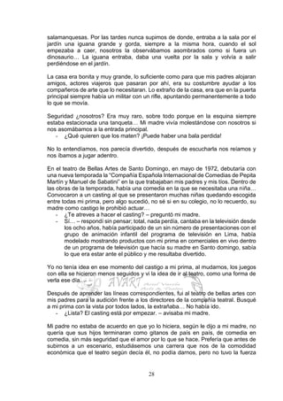 28
salamanquesas. Por las tardes nunca supimos de donde, entraba a la sala por el
jardín una iguana grande y gorda, siempre a la misma hora, cuando el sol
empezaba a caer, nosotros la observábamos asombrados como si fuera un
dinosaurio… La iguana entraba, daba una vuelta por la sala y volvía a salir
perdiéndose en el jardín.
La casa era bonita y muy grande, lo suficiente como para que mis padres alojaran
amigos, actores viajeros que pasaran por ahí, era su costumbre ayudar a los
compañeros de arte que lo necesitaran. Lo extraño de la casa, era que en la puerta
principal siempre había un militar con un rifle, apuntando permanentemente a todo
lo que se movía.
Seguridad ¿nosotros? Era muy raro, sobre todo porque en la esquina siempre
estaba estacionada una tanqueta… Mi madre vivía molestándose con nosotros si
nos asomábamos a la entrada principal.
- ¿Qué quieren que los maten? ¡Puede haber una bala perdida!
No lo entendíamos, nos parecía divertido, después de escucharla nos reíamos y
nos íbamos a jugar adentro.
En el teatro de Bellas Artes de Santo Domingo, en mayo de 1972, debutaría con
una nueva temporada la “Compañía Española Internacional de Comedias de Pepita
Martín y Manuel de Sabatini” en la que trabajaban mis padres y mis tíos. Dentro de
las obras de la temporada, había una comedia en la que se necesitaba una niña…
Convocaron a un casting al que se presentaron muchas niñas quedando escogida
entre todas mi prima, pero algo sucedió, no sé si en su colegio, no lo recuerdo, su
madre como castigo le prohibió actuar…
- ¿Te atreves a hacer el casting? – preguntó mi madre.
- Sí… – respondí sin pensar; total, nada perdía, cantaba en la televisión desde
los ocho años, había participado de un sin número de presentaciones con el
grupo de animación infantil del programa de televisión en Lima, había
modelado mostrando productos con mi prima en comerciales en vivo dentro
de un programa de televisión que hacía su madre en Santo domingo, sabía
lo que era estar ante el público y me resultaba divertido.
Yo no tenía idea en ese momento del castigo a mi prima, al mudarnos, los juegos
con ella se hicieron menos seguidos y vi la idea de ir al teatro, como una forma de
verla ese día…
Después de aprender las líneas correspondientes, fui al teatro de bellas artes con
mis padres para la audición frente a los directores de la compañía teatral. Busqué
a mi prima con la vista por todos lados, la extrañaba… No había ido.
- ¿Lista? El casting está por empezar. – avisaba mi madre.
Mi padre no estaba de acuerdo en que yo lo hiciera, según le dijo a mi madre, no
quería que sus hijos terminaran como gitanos de país en país, de comedia en
comedia, sin más seguridad que el amor por lo que se hace. Prefería que antes de
subirnos a un escenario, estudiásemos una carrera que nos de la comodidad
económica que el teatro según decía él, no podía darnos, pero no tuvo la fuerza
 