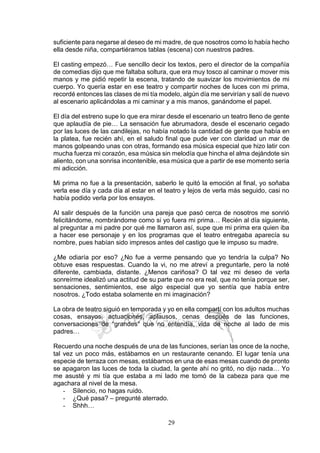 29
suficiente para negarse al deseo de mi madre, de que nosotros como lo había hecho
ella desde niña, compartiéramos tablas (escena) con nuestros padres.
El casting empezó… Fue sencillo decir los textos, pero el director de la compañía
de comedias dijo que me faltaba soltura, que era muy tosco al caminar o mover mis
manos y me pidió repetir la escena, tratando de suavizar los movimientos de mi
cuerpo. Yo quería estar en ese teatro y compartir noches de luces con mi prima,
recordé entonces las clases de mi tía modelo, algún día me servirían y salí de nuevo
al escenario aplicándolas a mi caminar y a mis manos, ganándome el papel.
El día del estreno supe lo que era mirar desde el escenario un teatro lleno de gente
que aplaudía de pie… La sensación fue abrumadora, desde el escenario cegado
por las luces de las candilejas, no había notado la cantidad de gente que había en
la platea, fue recién ahí, en el saludo final que pude ver con claridad un mar de
manos golpeando unas con otras, formando esa música especial que hizo latir con
mucha fuerza mi corazón, esa música sin melodía que hincha el alma dejándote sin
aliento, con una sonrisa incontenible, esa música que a partir de ese momento sería
mi adicción.
Mi prima no fue a la presentación, saberlo le quitó la emoción al final, yo soñaba
verla ese día y cada día al estar en el teatro y lejos de verla más seguido, casi no
había podido verla por los ensayos.
Al salir después de la función una pareja que pasó cerca de nosotros me sonrió
felicitándome, nombrándome como si yo fuera mi prima… Recién al día siguiente,
al preguntar a mi padre por qué me llamaron así, supe que mi prima era quien iba
a hacer ese personaje y en los programas que el teatro entregaba aparecía su
nombre, pues habían sido impresos antes del castigo que le impuso su madre.
¿Me odiaría por eso? ¿No fue a verme pensando que yo tendría la culpa? No
obtuve esas respuestas. Cuando la vi, no me atreví a preguntarle, pero la noté
diferente, cambiada, distante. ¿Menos cariñosa? O tal vez mi deseo de verla
sonreírme idealizó una actitud de su parte que no era real, que no tenía porque ser,
sensaciones, sentimientos, ese algo especial que yo sentía que había entre
nosotros. ¿Todo estaba solamente en mi imaginación?
La obra de teatro siguió en temporada y yo en ella compartí con los adultos muchas
cosas, ensayos, actuaciones, aplausos, cenas después de las funciones,
conversaciones de “grandes” que no entendía, vida de noche al lado de mis
padres…
Recuerdo una noche después de una de las funciones, serían las once de la noche,
tal vez un poco más, estábamos en un restaurante cenando. El lugar tenía una
especie de terraza con mesas, estábamos en una de esas mesas cuando de pronto
se apagaron las luces de toda la ciudad, la gente ahí no gritó, no dijo nada… Yo
me asusté y mi tía que estaba a mi lado me tomó de la cabeza para que me
agachara al nivel de la mesa.
- Silencio, no hagas ruido.
- ¿Qué pasa? – pregunté aterrado.
- Shhh…
 