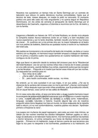 31
Nosotros nos quedamos un tiempo más en Santo Domingo por un contrato de
televisión que obtuvo mi padre dándonos muchas comodidades, hasta que al
término de éste, meses después, mi madre le pidió no renovarlo. El momento
político era para ella cada vez más angustiante y no quería seguir en República
Dominicana. Un día antes de cerrarse el aeropuerto de Santo Domingo por el
desembarco de Caamaño, viajamos a Colombia a reunirnos con la Cía. de teatro y
con la familia.
…
Llegamos a Medellín en febrero de 1973 al hotel Nutibara, en donde vivía alojada
la compañía teatral. Nunca habíamos vivido en un hotel y si bien resultaba una
nueva experiencia y por lo tanto divertida, también resultó una forma muy brusca
de crecer… Sí, pudimos ver a mis primas otra vez, la mayor trabajaba en el teatro
con sus padres de boletera, Batichica se quedaba noche a noche en su habitación
del hotel sola.
Mis padres se incorporaron a la compañía de teatro de inmediato, se daba un nuevo
estreno con su llegada, mi hermana mayor también empezó a trabajar en boletería
con mi prima y nosotros cuatro nos quedaríamos en nuestra habitación del hotel,
contigua a la de mi prima.
Algo que llamó mi atención desde la ventana del onceavo piso de la “Residencial
del hotel Nutibara”, era ver por las noches niñas más o menos de mi edad, paradas
en una calle cercana, usando falditas muy cortas, esperando autos que las recogían
y se las llevaban… Pregunté a mi madre que hacían esas niñas ahí por las noches.
Su respuesta fue confusa para mí:
- “Son niñas de la calle”.
- ¿De la calle? ¿No tienen casa?
- Sí… pero hacen cochinadas, están sucias, no mires.
No entendí, yo no veía suciedad ni en sus trajes, ni en sus pieles. ¿Tal vez la
distancia de la ventana del onceavo piso no me lo permitía? ¿Hacían cochinadas?
¿Qué?... Años después supe que eran niñas prostitutas, que la prostitución infantil,
era en aquel tiempo, cosa común en las calles de Medellín.
En mi casa como dije antes, el sexo era tema tabú y al ser nuestra hermana mayor
la encargada de prepararnos para los exámenes que rendiríamos a nuestro regreso
a Lima, nuestra educación escolar se limitaba a cursos como matemáticas,
lenguaje, sociales, naturales e historia. Cuando alguna vez uno de nosotros
preguntó sobre como llegaban los hijos al mundo, la típica respuesta de la cigüeña
salía a relucir y si no nos conformábamos, nuestros padres nos decían: “Aprendan
primero a limpiarse la nariz”.
Los juegos con muñecos de papel regresaron, pero esta vez eran más íntimos, se
daban por las noches mientras los adultos trabajaban, Batman jugaba un rato y
luego se dedicaba a ver televisión hasta dormir, mis hermanas preferían las barbies
y dormir temprano, mi prima compartía sus horas de libertad nocturna conmigo
jugando… Primero en mi habitación, luego al darnos cuenta de que teníamos que
bajar la voz para no despertar a los durmientes, pasábamos a su habitación, así
 