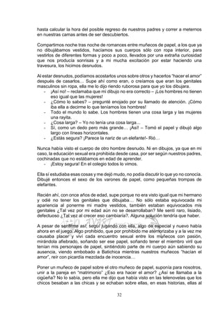 32
hasta calcular la hora del posible regreso de nuestros padres y correr a meternos
en nuestras camas antes de ser descubiertos.
Compartimos noche tras noche de romances entre muñecos de papel, a los que ya
no dibujábamos vestidos, hacíamos sus cuerpos sólo con ropa interior, para
vestirlos de diferentes formas y poco a poco, llevados por una extraña curiosidad
que nos producía sonrisas y a mi mucha excitación por estar haciendo una
travesura, los hicimos desnudos.
Al estar desnudos, podíamos acostarlos unos sobre otros y hacerlos “hacer el amor”
después de casarlos… Supe ahí como eran, o creíamos que eran los genitales
masculinos sin ropa, ella me lo dijo riendo ruborosa para que yo los dibujara.
- ¡Así no! – reclamaba que mi dibujo no era correcto – ¡Los hombres no tienen
eso igual que las mujeres!
- ¿Cómo lo sabes? – pregunté enojado por su llamado de atención. ¡Cómo
iba ella a decirme lo que teníamos los hombres!
- Todo el mundo lo sabe. Los hombres tienen una cosa larga y las mujeres
una rayita.
- ¿Cosa larga? – Yo no tenía una cosa larga...
- Sí, como un dedo pero más grande… ¡Así! – Tomó el papel y dibujó algo
largo con líneas horizontales.
- ¿Estás segura? ¡Parece la nariz de un elefante!- Rió…
Nunca había visto el cuerpo de otro hombre desnudo. Ni en dibujos, ya que en mi
caso, la educación sexual era prohibida desde casa, por ser según nuestros padres,
cochinadas que no estábamos en edad de aprender.
- ¡Estoy segura! En el colegio todos lo vimos.
Ella sí estudiaba esas cosas y me dejó mudo, no podía discutir lo que yo no conocía.
Dibujé entonces el sexo de los varones de papel, como pequeñas trompas de
elefantes.
Recién ahí, con once años de edad, supe porque no era visto igual que mi hermano
y odié no tener los genitales que dibujaba… No sólo estaba equivocada mi
apariencia al ponerme mi madre vestidos, también estaban equivocados mis
genitales ¿Tal vez por mi edad aún no se desarrollaban? Me sentí raro, lisiado,
defectuoso ¿Tal vez al crecer eso cambiaría?. Alguna solución tendría que haber.
A pesar de sentirme así, seguí jugando con ella, algo de especial y nuevo había
ahora en el juego. Algo prohibido, que por prohibido me atemorizaba y a la vez me
causaba placer y viví cada encuentro sexual entre los muñecos con pasión,
mirándola afiebrado, soñando ser ese papel, soñando tener el miembro viril que
tenían mis personajes de papel, sintiéndolo parte de mi cuerpo aún sabiendo su
ausencia, viendo embobado a Batichica mientras nuestros muñecos “hacían el
amor”, reír con picardía mezclada de inocencia…
Poner un muñeco de papel sobre el otro muñeco de papel, suponía para nosotros,
unir a la pareja en “matrimonio” ¿Eso era hacer el amor? ¿Así se llamaba a la
cigüeña? No lo sabía, pero ella me dijo que había visto en las telenovelas que los
chicos besaban a las chicas y se echaban sobre ellas, en esas historias, ellas al
 