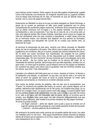 33
poco tiempo serían madres. Estoy seguro de que ella jugaba simplemente, jugaba
como niña haciendo una travesura, sin imaginar siquiera que yo, jugando soñaba,
vivía la etapa más hermosa de mi vida, el momento en que sin decirle nada, sin
tocarla, era su novio de papel siendo feliz...
Estrenarían en Medellín la obra en la que yo había trabajado en Santo Domingo, a
pesar de no querer ya participar en ella, para poder quedarme con mi prima
compartiendo los excitantes juegos nocturnos, al director de la compañía le pareció
que yo debía continuar con el papel y a mis padres también, no me atreví a
contradecirlos y volví al escenario. Fue más de un mes de ver a mi prima solo un
rato, solo algunas tardes; Me miraba molesta, resentida, poco a poco su imagen de
niña fue cambiando ante mis ojos, empezó a maquillarse, a vestir ropas como las
de su hermana mayor, con escotes que dejaban ver sus pechos ya formados,
prendas pegadas que dibujaban las curvas de su cuerpo que siendo niña, ya
parecían de mujer…
Al terminar la temporada de esa obra, vendría una última comedia en Medellín
antes de irse la compañía a Ecuador. Ese último mes lo pasé con ella, pero ya no
jugábamos con muñecos, ella ya no quería, pasaba las noches hablando de crecer,
de no tener con quien conversar sus inquietudes; Se quejaba de sus padres
siempre trabajando como los míos, de las respuestas que le daban cuando ella
preguntaba algo: “En otro momento” de ese momento que nunca llegaba, de lo sola
que se sentía… De los chicos que la miraban en la piscina del hotel, de su
necesidad de sentirse querida, del príncipe azul que ella esperaba, soñaba con un
gran amor, un chico que la quisiera, que la besara como en los juegos se besaban
los muñecos de papel, pero decía que le gustaban más los hombres adultos que
los chicos, que eran “mas interesantes”…
Llamaba a la cafetería del hotel para que un mozo, siempre el mismo, le llevara a
la habitación una bebida, un sándwich, lo que sea, con tal de verlo y yo moría de
rabia al sentir los golpes del mozo al tocar la puerta llevando su orden para
quedarse conversando un momento en el dintel viéndola sonreír.
Una noche de tantas noches de pedidos, ella me dijo que la acompañara, que
“Franco” le mostraría los pasillos del hotel y la cocina, que cuando llegara con el
pedido, debíamos salir rápidamente con él. No quise, me molestó ese juego, yo no
quería ver a ningún mozo, no quería crecer como ella crecía, no quería espiar nada
por los pasillos al lado de él, quería estar con ella, solo con ella y que ella me mirara
a mí, sólo a mí, pero eso era imposible, ella no podía ver en mí al primo que la
amaba, que dibujaba falos para jugar con ella creyendo estúpidamente que eso
bastaría para retenerla, ella miraba a la primita cómplice de los juegos traviesos…
Al sonar la puerta insistió.
- ¡Ya llegó! ¡Vamos! – abrió tan rápido como pudo y puso la charola con el
jugo de naranja que él le entregó en una mesita pequeña al lado de la puerta.
– ¡Vamos! – sonreía saliendo de la habitación…
Me acerqué a la puerta para verla caminar por el pasillo detrás del mozo, los celos
me mataban pero no me moví... Ella siguió haciéndome señas mientras se alejaba
detrás de él para que la siguiera y no lo hice, luego me miró molesta y volteando la
cara desapareció de mi vista…
 