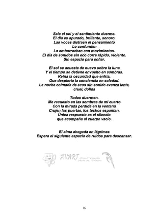 36
Sale el sol y el sentimiento duerme.
El día es apurado, brillante, sonoro.
Las voces distraen el pensamiento
Lo confunden
Lo emborrachan con movimientos.
El día de sonidos sin eco corre rápido, violento.
Sin espacio para soñar.
El sol se acuesta de nuevo sobre la luna
Y el tiempo se detiene envuelto en sombras.
Reina la oscuridad que enfría,
Que despierta la conciencia en soledad.
La noche colmada de ecos sin sonido avanza lenta,
cruel, dolida
Todos duermen.
Me recuesto en las sombras de mi cuarto
Con la mirada perdida en la ventana
Crujen las puertas, los techos espantan.
Única respuesta es el silencio
que acompaña al cuerpo vacío.
El alma ahogada en lágrimas
Espera el siguiente espacio de ruidos para descansar.
 
