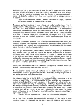 39
Frente a la piscina, mi hermana me explicaba cómo debía hacer para saltar, a pesar
de tener once años ya la había pasado en estatura, mi hermana, de pie a mi lado,
me hizo caer en cuenta entonces del paso del tiempo, mi cuerpo era delgado y
como traje de baño, usaba un bikini sin la parte superior, solo la trusa para entrar a
la piscina…
- Debes usar la otra pieza – me dijo – Ya está cambiando tu cuerpo y tus senos
empiezan a notarse, te miran y debes cuidarte…
Nunca me gustaron los trajes de baño enteros que usaban mis hermanas y los de
dos piezas eran ridículos para mí, yo era un niño, y si mi hermano usaba un short
de baño y nada más, entonces a mí con la trusa me bastaba… Me miré el pecho
descubierto como siempre, no me veía nada diferente, pero ella me hizo notar que
mis tetillas estaban inflamadas y eso era el principio del cambio; Una camiseta fue
la solución inmediata a algo que escapaba de mis manos, que yo no podría
controlar a pesar de intentarlo ajustando mi pecho con lo que pude desde ese
momento…
Caminaba sacando los hombros hacia adelante intentando esconder el pecho, me
ajustaba con polos más pequeños, pero mi madre, como toda madre, decidió cuidar
el cuerpo de la hija y vigilaba que yo me pusiera los formadores que ella compraba,
como siempre no me atreví a decir nada…
Lo único que de sexo sabía, era que había hombres y mujeres, que mi hermano
era hombre como yo, que mi cuerpo me estaba traicionando al cambiar,
pareciéndose al de mi madre y mis hermanas y no al de mi padre o mi hermano
como debía ser, que nuestros muñecos de papel, tenían dibujado una trompa de
elefante los hombres y una línea las mujeres y jalaba aguantando el dolor, tratando
de estirar todos los días, el pequeño pedacito de piel entre mis piernas, que algún
día podría convertirse en mi trompa de elefante…
Cuando mis padres salían de noche a transmitir su programa, cansados del día con
piscina y el movimiento, todos íbamos a dormir…
No recuerdo bien como empezó, lo cierto es que una de tantas noches, desperté
con el pecho adolorido quejándome y acudió a mi cuarto un amigo mayor, uno de
los teatreros que se alojaban en mi casa…
No encendió la luz, se recostó a mi lado y me preguntó que me sucedía, yo al no
resistir el dolor físico y la desesperación de los cambios que empezaba a
experimentar, le conté llorando, le hice saber mi desesperación ante el pecho que
doliente amenazaba crecer y mi tristeza porque mi trompa de elefante no crecía.
Me tranquilizó con palabras suaves y acarició mi cabello ayudándome a acostarme
nuevamente, luego acarició despacio mi pecho para ayudar, según dijo, a que el
dolor se marchara, el dolor no se fue, pero me dormí tranquilo, seguro de que él
como adulto sabía lo que decía y todo estaría bien, al día siguiente desperté para
agradecerle su apoyo.
- Llámame cuando me necesites – fueron sus palabras con una sonrisa.
No lo hice, nunca lo llamé, pero regresó las siguientes noches hasta su viaje
mientras mis padres trabajaban. Me visitó en mi cuarto sin encender la luz, sin hacer
 