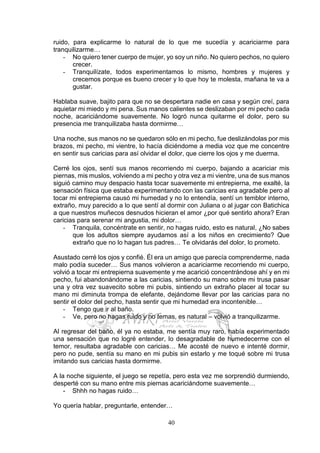 40
ruido, para explicarme lo natural de lo que me sucedía y acariciarme para
tranquilizarme…
- No quiero tener cuerpo de mujer, yo soy un niño. No quiero pechos, no quiero
crecer.
- Tranquilízate, todos experimentamos lo mismo, hombres y mujeres y
crecemos porque es bueno crecer y lo que hoy te molesta, mañana te va a
gustar.
Hablaba suave, bajito para que no se despertara nadie en casa y según creí, para
aquietar mi miedo y mi pena. Sus manos calientes se deslizaban por mi pecho cada
noche, acariciándome suavemente. No logró nunca quitarme el dolor, pero su
presencia me tranquilizaba hasta dormirme…
Una noche, sus manos no se quedaron sólo en mi pecho, fue deslizándolas por mis
brazos, mi pecho, mi vientre, lo hacía diciéndome a media voz que me concentre
en sentir sus caricias para así olvidar el dolor, que cierre los ojos y me duerma.
Cerré los ojos, sentí sus manos recorriendo mi cuerpo, bajando a acariciar mis
piernas, mis muslos, volviendo a mi pecho y otra vez a mi vientre, una de sus manos
siguió camino muy despacio hasta tocar suavemente mi entrepierna, me exalté, la
sensación física que estaba experimentando con las caricias era agradable pero al
tocar mi entrepierna causó mi humedad y no lo entendía, sentí un temblor interno,
extraño, muy parecido a lo que sentí al dormir con Juliana o al jugar con Batichica
a que nuestros muñecos desnudos hicieran el amor ¿por qué sentirlo ahora? Eran
caricias para serenar mi angustia, mi dolor…
- Tranquila, concéntrate en sentir, no hagas ruido, esto es natural, ¿No sabes
que los adultos siempre ayudamos así a los niños en crecimiento? Que
extraño que no lo hagan tus padres… Te olvidarás del dolor, lo prometo.
Asustado cerré los ojos y confié. Él era un amigo que parecía comprenderme, nada
malo podía suceder… Sus manos volvieron a acariciarme recorriendo mi cuerpo,
volvió a tocar mi entrepierna suavemente y me acarició concentrándose ahí y en mi
pecho, fui abandonándome a las caricias, sintiendo su mano sobre mi trusa pasar
una y otra vez suavecito sobre mi pubis, sintiendo un extraño placer al tocar su
mano mi diminuta trompa de elefante, dejándome llevar por las caricias para no
sentir el dolor del pecho, hasta sentir que mi humedad era incontenible…
- Tengo que ir al baño.
- Ve, pero no hagas ruido y no temas, es natural – volvió a tranquilizarme.
Al regresar del baño, él ya no estaba, me sentía muy raro, había experimentado
una sensación que no logré entender, lo desagradable de humedecerme con el
temor, resultaba agradable con caricias… Me acosté de nuevo e intenté dormir,
pero no pude, sentía su mano en mi pubis sin estarlo y me toqué sobre mi trusa
imitando sus caricias hasta dormirme.
A la noche siguiente, el juego se repetía, pero esta vez me sorprendió durmiendo,
desperté con su mano entre mis piernas acariciándome suavemente…
- Shhh no hagas ruido…
Yo quería hablar, preguntarle, entender…
 