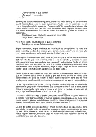 41
- ¿Por qué siento lo que siento?
- ¿Te gusta? – preguntó…
- Sí…
Sonrió y me pidió hablar al día siguiente, ahora sólo debía sentir y así fue, su mano
siguió deslizándose sobre mi pubis suavemente hasta sentir mi trusa húmeda, mi
cuerpo temblaba ante la sensación; Entonces subió la mano hasta mi vientre y la
deslizó entre mi trusa y mi piel para bajar de nuevo a tocar mi pubis, esta vez sentí
sus dedos humedecerse rozando mi clítoris directamente y todo mi cuerpo se
estremeció.
- Abre las piernas – dijo bajito susurrando en mi oído.
- Tengo miedo – respondí…
No lo hice, estaba asustado ante lo que no entendía.
- Está bien, no temas. Sólo te acaricio.
Siguió haciéndolo, mi piel temblaba, mi respiración se fue agitando, su mano era
cada vez más pesada sobre mi sexo y sus caricias insistentes; Tomó mi mano y la
puso entre sus piernas, pude sentir su miembro bajo su ropa…
Restregó mi mano contra su sexo sobre su pantalón y sus dedos contra el mío sin
detenerse hasta que sentí que mi cuerpo todo se tensionaba y contraía, mi sexo
latía aceleradamente causándome una sensación indescriptible hasta no poder
moverme, entonces detuvo su caricia sobre mi sexo y continuó ajustando el suyo
con mi mano hasta quejarse despacio y mojar su ropa, luego me dio un beso en la
frente y salió de la habitación rápidamente sin decir nada…
Al día siguiente me explicó que eran sólo caricias amistosas para evitar mi dolor,
que él también sentía dolor a veces y por eso había usado mi mano para
tranquilizarse, me pidió no contarle a nadie, dijo que lo que yo sentí bajo su ropa
era lo mismo que él acarició en mi, sólo que mas grande porque él ya era adulto…
Le pedí ayudarme a que el mío crezca y prometió hacerlo, dijo que las caricias lo
estimularían y lograrían su crecimiento, que si yo quería tener lo que él tenía, debía
dejarme tocar mucho para que me crezca y no temer, él me iba a ayudar, era mi
amigo y yo tendría que hacer todo lo que él me dijera.
Llegaba en la oscuridad de la noche y me pedía hacer silencio, luego se acostaba
a mi lado y me acariciaba todo el cuerpo, después bajaba un poco mi trusa para
meter su mano y pasar sus dedos por mi clítoris hasta mojarme mucho, mientras
tomaba mi mano y me hacía tocar su sexo sobre su pantalón.
Un día de tantos, abrió su pantalón y metió mi mano bajo su ropa interior para
acariciarlo, no pude verlo, pero sentí su sexo en mi mano, era como tocar un tubo
de piel… Él movía con su mano la mía haciéndome ajustar su trompa de elefante,
hasta mojarse también, secando luego mi mano con papel higiénico. Un día yo
también tendría ese tubo de piel…
 