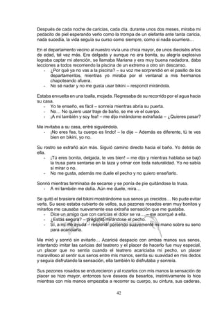 42
Después de cada noche de caricias, cada día, durante unos dos meses, miraba mi
pedacito de piel esperando verlo como la trompa de un elefante ante tanta caricia,
nada sucedía, la vida seguía su curso como siempre, como si nada ocurriera…
En el departamento vecino al nuestro vivía una chica mayor, de unos dieciséis años
de edad, tal vez más. Era delgada y aunque no era bonita, su alegría explosiva
lograba captar mi atención, se llamaba Mariana y era muy buena nadadora, daba
lecciones a todos recorriendo la piscina de un extremo a otro sin descanso.
- ¿Por qué ya no vas a la piscina? – su voz me sorprendió en el pasillo de los
departamentos, mientras yo miraba por el ventanal a mis hermanos
chapoteando afuera.
- No sé nadar y no me gusta usar bikini – respondí mirándola.
Estaba envuelta en una toalla, mojada. Regresaba de su recorrido por el agua hacia
su casa.
- Yo te enseño, es fácil – sonreía mientras abría su puerta.
- No… No quiero usar traje de baño, se me ve el cuerpo.
- ¡A mi también y soy fea! – me dijo mirándome extrañada – ¿Quieres pasar?
Me invitaba a su casa, entré siguiéndola.
- ¡No eres fea, tu cuerpo es lindo! – le dije – Además es diferente, tú te ves
bien en bikini, yo no.
Su rostro se extrañó aún más. Siguió camino directo hacia el baño. Yo detrás de
ella.
- ¡Tú eres bonita, delgada, te ves bien! – me dijo y mientras hablaba se bajó
la trusa para sentarse en la taza y orinar con toda naturalidad. Yo no sabía
si mirar o no.
- No me gusta, además me duele el pecho y no quiero enseñarlo.
Sonrió mientras terminaba de secarse y se ponía de pie quitándose la trusa.
- A mi también me dolía. Aún me duele, mira…
Se quitó el brasiere del bikini mostrándome sus senos ya crecidos… No pude evitar
verla. Su sexo estaba cubierto de vellos, sus pezones rosados eran muy bonitos y
mirarlos me causaba nuevamente esa extraña sensación que me gustaba.
- Dice un amigo que con caricias el dolor se va… – me acerqué a ella.
- ¿Estás segura? – preguntó mirándose el pecho.
- Sí, a mí me ayuda – respondí poniendo suavemente mi mano sobre su seno
para acariciarla.
Me miró y sonrió sin evitarlo… Acaricié despacio con ambas manos sus senos,
intentando imitar las caricias del teatrero y el placer de hacerlo fue muy especial,
un placer que no sentía cuando el teatrero acariciaba mi pecho, un placer
maravilloso al sentir sus senos entre mis manos, sentía su suavidad en mis dedos
y seguía disfrutando la sensación, ella también lo disfrutaba y sonreía.
Sus pezones rosados se endurecieron y al rozarlos con mis manos la sensación de
placer se hizo mayor, entonces tuve deseos de besarlos, instintivamente lo hice
mientras con mis manos empezaba a recorrer su cuerpo, su cintura, sus caderas,
 