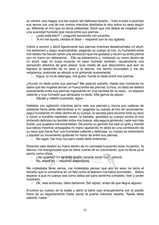 43
su vientre, sus nalgas, era tan suave, tan delicioso tocarla... Volví a subir a acariciar
sus senos con una de mis manos mientras deslizaba la otra sobre su sexo según
yo, diferente al mío que no tenía vellosidad. Sentí que mis dedos se mojaban con
una suavidad húmeda que nacía entre sus piernas…
- ¿esto está bien? – preguntó sonriendo con picardía.
- A mí me ayuda, olvidas el dolor – respondí con la voz agitada.
Volvió a sonreír y abrió ligeramente sus piernas mientras desabrochaba mi short,
me estremecí y seguí acariciándola, pegando su cuerpo al mío, su humedad entre
mis dedos me hacían sentir una sensación que me gustaba y recorrí su entre pierna
con mi mano sin detenerme… Ella se estremecía y metiendo su mano dentro de
mi short, bajó mi trusa rozando mi sexo húmedo también, causándome una
sensación eléctrica de gran placer, tuve miedo de que descubriera que aún no
lograba el desarrollo de mi sexo y la detuve, me sentía incompleto y me dio
vergüenza, entonces se abrazó a mí gimiendo suavemente.
- Sigue, tú no te detengas, me gusta, hunde tu dedo entre mis piernas.
¿Hundir mi dedo entre sus piernas? Me pareció extraño. Hasta ese momento no
sabía que las mujeres tenían un hueco entre las piernas, lo hice, mi dedo se deslizó
suavemente entre sus piernas ingresando en una cavidad de su sexo, un espacio
caliente y muy húmedo que abrazaba mi dedo. Ella gemía de placer.
- Sácalo y mételo suavecito, sigue…
Hablaba con agitación mientras abría más sus piernas y movía sus caderas de
adelante hacia atrás aferrándose a mí, pegando su cuerpo al mío sin acariciarme,
seguí hundiendo mi dedo dentro de su cuerpo, lo sacaba para recorrer todo su sexo
y volver a hundirlo repetidas veces, la besaba, apretaba su cuerpo contra el mío
sintiendo delicioso su temblor entre mis brazos, ella seguía gimiendo, cada vez más
fuerte, sus quejidos me encantaban; De pronto su gemido fue casi un grito y mordió
sus labios mientras empapaba mi mano ajustando mi dedo en una contracción de
su sexo que hacía fluir una humedad caliente y deliciosa, su cuerpo se estremeció
y aquietó su movimiento quitando mi mano de entre sus piernas.
- No sigas, fue muy rico pero nadie debe enterarse…
Diciendo esto deslizó su mano dentro de mi camiseta buscando tocar mi pecho, la
detuve, me avergonzaba que se diera cuenta de su crecimiento, que no tenía ya el
pecho como chico…
- ¿No quieres? Yo también puedo hacerte sentir rico – ofreció.
- No, ahora no. – respondí alejándome.
Me molestaba tener senos, me molestaba pensar que aún mi sexo no tenía el
tamaño que lo convertiría en un falo como el teatrero me había prometido… Debía
esperar a que mi cuerpo sea como debía ser para sentirme completo, bien y poder
mostrarlo.
- Ok, vete entonces, debo bañarme. Sal rápido, antes de que llegue alguien.
Envolvió su cuerpo en la toalla y abrió el baño casi empujándome por el pasillo
fuera de su departamento hasta cerrar la puerta mientras repetía: “Nadie debe
saberlo, nadie.”
 