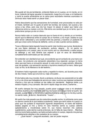 44
Me quedé ahí de pie temblando, sintiendo fiebre en mi cuerpo, en mi mente, en mi
boca, tratando de lograr aquietar mi respiración, luego fui a mi casa, a mi habitación
y cerré la puerta echándome en la cama para recordarla mientras acariciaba mi
diminuto sexo hasta sentir un placer total…
Había descubierto que las sensaciones de humedad, eran provocadas no solo por
el miedo, también por mi gusto al sentir tan bonitas, tan dulces, tan suaves y tan
cerca a las niñas, pero ese día fue mayor mi placer al saber que había una
diferencia entre su cuerpo y el mío. Ella tenía una cavidad que yo no tenía, que no
podía tener porque yo era un chico…
Nunca había visto un cuerpo desnudo que no fuera el mío y siendo yo un hombre,
asumí que la diferencia entre el cuerpo de un hombre y una mujer, estaba en que
ellas tenían vellosidad y una cavidad entre las piernas y nosotros un pedacito de
piel que crece como trompa de elefante, como un tubo cuando somos adultos.
Tocar a Mariana había logrado hacerme sentir más hombre que nunca, llenándome
de una fiebre deliciosa, de excitación, euforia, alegría… Sí, mi pecho no
correspondía a mi cuerpo, pero no era mucho aún su crecimiento y oraba porque
se detenga y así solo tendría que esperar a que mi sexo se desarrollara
completamente estimulado por las caricias.
Sin entender con claridad el por qué, era evidente que el contacto de una mano con
mi sexo, me producía una sensación placentera muy especial, aunque no tenía
claro que eso fuera un encuentro sexual, lo veía como un juego extraño, diferente,
que me gustaba, una sensación secreta y riquísima creada por la mano, daba igual
cual, la mía, la de Mariana o la del teatrero…
El teatrero había regresado cada noche y repetido lo mismo, así durante poco más
de dos meses, hasta que anunció su viaje a Ecuador…
El día había sido muy movido, llovió a cántaros y la lluvia nos sorprendió en la calle
a mí y a la chica que trabajaba de servicio en casa, tuvimos que regresar sorteando
charcos y ríos que se creaban en las calles con pendiente, llegamos tarde y yo
estaba mojado y muy cansado. Me dormí rápido luego de cenar y bañarme…
Mi sueño siempre fue muy pesado, puede pasar cualquier cosa a mi alrededor
mientras duermo y no me entero, aún hoy me hacen bromas por tener el sueño tan
pesado, puede haber un terremoto y caerme encima la casa y yo no me doy cuenta,
no siento nada, al dormir, literalmente “muero”…
Mi sueño fue más pesado que de costumbre aquella noche, lo suficiente como para
no darme cuenta de lo que estaba sucediendo, hasta que sentí sobre mi cuerpo un
peso que me quitaba la respiración logrando despertarme, el rostro del teatrero
estaba pegado al mío y lamía mi cara mientras sentía su cuerpo caliente
aplastándome y moviéndose sobre mí, sus manos recorrían mis caderas
sujetándome, pude darme cuenta entonces, de mi falta de ropa interior… Mientras
dormía me la había quitado y se había echado sobre mi cuerpo, dejando mis piernas
completamente abiertas a los costados de su cuerpo.
- ¿Qué haces? – pregunté asustado, casi sin poder respirar.
 