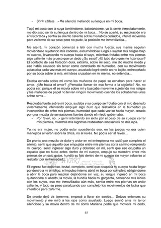 45
- Shhh cállate…- Me silenció metiendo su lengua en mi boca.
Tapó mi boca con la suya lamiéndome, babeándome, yo la cerré inmediatamente,
me dio asco sentir su lengua dentro de mi boca… No se apartó, su respiración era
entrecortada y sentía su aliento caliente sobre mis labios cerrados, intenté moverme
para zafarme de su peso pero no pude, la posición me inmovilizaba…
Me aterré, mi corazón comenzó a latir con mucha fuerza, sus manos seguían
moviéndose sujetando mis caderas, escurriéndose luego a sujetar mis nalgas bajo
mi cuerpo, levantando mi cuerpo hacia el suyo, mientras frotaba entre mis piernas
algo caliente más grueso que un dedo ¿Su sexo? ¿El tubo duro que me hizo tocar?
El contacto de esa frotación dura, extraña, sobre mi sexo, me dio mucho miedo y
eso había causado sin tener como controlarlo mi humedad, con su movimiento
aplastaba cada vez más mi cuerpo, asustado logré emitir un no bajito, entrecortado
por su boca sobre la mía, mil ideas cruzaban en mi mente, no entendía…
Estaba echado sobre mí como los muñecos de papel se echaban para hacer el
amor. ¿Me hacía el amor? ¿Pensaba llamar de esa forma a la cigüeña? No, no
podía ser, porque él se movía sobre mí y buscaba moverme sujetando mis nalgas
y los muñecos de papel no tenían ningún movimiento cuando los echábamos unos
sobre otros…
Respiraba fuerte sobre mi boca, sudaba y su cuerpo se frotaba con el mío desnudo
violentamente intentando empujar algo duro que resbalaba en la humedad ya
incontenible de entre mis piernas, humedad que cada vez se hacía mayor, creada
por una mezcla de sensaciones fuertes donde el miedo gobernaba.
- Por favor, no…- gemí intentando sin éxito por el peso de su cuerpo cerrar
mis piernas, mientras mis lágrimas resbalaban incesantes de mis ojos.
Yo no era mujer, no podía estar sucediendo eso, en los juegos yo era quien
manejaba al varón sobre la chica, no al revés. No podía ser al revés…
De pronto una mezcla de dolor y ardor en mi entrepierna me quitó por completo el
aliento, sentí que aquello que empujaba entre mis piernas abría camino rompiendo
mi cuerpo, sentí ingresar algo duro y doloroso en mí, sentí que eso ocupaba un
espacio que no hubo antes dentro de mi cuerpo, empujó su miembro entre mis
piernas de un solo golpe, hundió su falo dentro de mi cuerpo sin mayor esfuerzo al
resbalar por mi humedad…
El ingreso fue doloroso, brutal, completo, sentí que ocupaba mi cuerpo hasta llegar
por dentro a mi ombligo, el impulso interno abrió mi boca por completo obligándome
a abrir la boca para respirar dejándome sin voz, su lengua ingresó en mi boca
quitándome el aliento, la movía, la hundía hacia mi garganta, babeando mis labios
con los suyos, eso me inmovilizaba aún más, sentía entre mis piernas un ardor
caliente, y todo su peso paralizando por completo los movimientos de lucha que
intentaba para zafarme.
De pronto dejó de lamerme, empecé a llorar sin sonido… Detuvo entonces su
movimiento y me miró a los ojos como asustado. Luego sonrió ante mi terror
silencioso y se movió dentro de mí como Mariana pedía que moviera mi dedo,
 