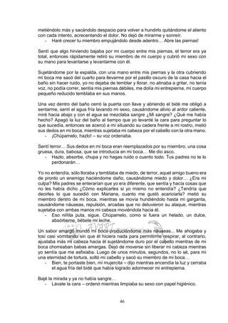 46
metiéndolo más y sacándolo despacio para volver a hundirlo quitándome el aliento
con cada intento, acrecentando el dolor. No dejó de mirarme y sonreír.
- Haré crecer tu miembro empujándolo desde adentro… Abre las piernas!
Sentí que algo hirviendo bajaba por mi cuerpo entre mis piernas, el terror era ya
total, entonces rápidamente retiró su miembro de mi cuerpo y cubrió mi sexo con
su mano para levantarse y levantarme con él.
Sujetándome por la espalda, con una mano entre mis piernas y la otra cubriendo
mi boca me sacó del cuarto para llevarme por el pasillo oscuro de la casa hacia el
baño sin hacer ruido, yo no dejaba de temblar y llorar, no atinaba a gritar, no tenía
voz, no podía correr, sentía mis piernas débiles, me dolía mi entrepierna, mi cuerpo
pequeño reducido temblaba en sus manos.
Una vez dentro del baño cerró la puerta con llave y abriendo el bidé me obligó a
sentarme, sentí el agua fría lavando mi sexo, causándome alivio al ardor caliente,
miré hacia abajo y con el agua se mezclaba sangre ¿Mi sangre? ¿Qué me había
hecho? Apagó la luz del baño al tiempo que yo levanté la cara para preguntar lo
que sucedía, entonces se acercó a mí situando su cadera frente a mi rostro, metió
sus dedos en mi boca, mientras sujetaba mi cabeza por el cabello con la otra mano.
- ¡Chúpamelo, hazlo! – su voz ordenaba.
Sentí terror… Sus dedos en mi boca eran reemplazados por su miembro, una cosa
gruesa, dura, babosa, que se introducía en mi boca… Me dio asco.
- Hazlo, absorbe, chupa y no hagas ruido o cuento todo. Tus padres no te lo
perdonarán…
Yo no entendía, sólo lloraba y temblaba de miedo, de terror, aquel amigo bueno era
de pronto un enemigo haciéndome daño, causándome miedo y dolor… ¿Era mi
culpa? Mis padres se enterarían que yo era diferente, que sentía y hacía cosas que
no les había dicho ¿Cómo explicarles si yo mismo no entendía? ¿Tendría que
decirles lo que sucedió con Mariana, cuanto me gustó acariciarla? metió su
miembro dentro de mi boca, mientras se movía hundiéndolo hasta mi garganta,
causándome náuseas, repulsión, arcadas que no detuvieron su ataque, mientras
sujetaba con ambas manos mi cabeza moviéndola hacia él.
- Eso niñita puta, sigue. Chúpamelo, como si fuera un helado, un dulce,
absórbeme, bébete mi leche.
Un sabor amargo inundó mi boca produciéndome más náuseas... Me ahogaba y
tosí casi vomitando sin que él hiciera nada para permitirme respirar, al contrario,
ajustaba más mi cabeza hacia él sujetándome duro por el cabello mientras de mi
boca chorreaban babas amargas. Dejó de moverse sin liberar mi cabeza mientras
yo sentía que me asfixiaba. Luego de unos minutos, segundos, no lo sé, para mi
una eternidad de tortura, soltó mi cabello y sacó su miembro de mi boca…
- Bien, te portaste bien, mi mujercita – dijo mientras encendía la luz y cerraba
el agua fría del bidé que había logrado adormecer mi entrepierna.
Bajé la mirada y ya no había sangre…
- Lávate la cara – ordenó mientras limpiaba su sexo con papel higiénico.
 