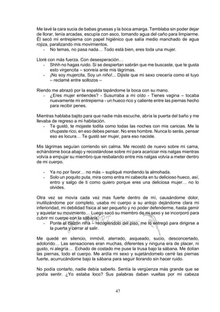 47
Me lavé la cara sucia de babas gruesas y la boca amarga. Temblaba sin poder dejar
de llorar, tenía arcadas, escupía con asco, tomando agua del caño para limpiarme.
Él secó mi entrepierna con papel higiénico que salía medio manchado de agua
rojiza, paralizando mis movimientos.
- No temas, no pasa nada… Todo está bien, eres toda una mujer.
Lloré con más fuerza. Con desesperación…
- Shhh no hagas ruido. Si se despiertan sabrán que me buscaste, que te gusta
esto virgencita – sonreía ante mis lágrimas.
- ¡No soy mujercita, Soy un niño!... Dijiste que mi sexo crecería como el tuyo
– reclamé entre sollozos –
Riendo me abrazó por la espalda tapándome la boca con su mano.
- ¿Eres mujer entiendes? - Susurraba a mi oído - Tienes vagina – tocaba
nuevamente mi entrepierna - un hueco rico y caliente entre las piernas hecho
para recibir penes.
Mientras hablaba bajito para que nadie más escuche, abría la puerta del baño y me
llevaba de regreso a mi habitación.
- Te gustó, te mojaste todita como todas las noches con mis caricias. Me la
chupaste rico, en eso debes pensar. No eres hombre. Nunca lo serás, pensar
eso es locura… Te gustó ser mujer, para eso naciste.
Mis lágrimas seguían corriendo sin calma. Me recostó de nuevo sobre mi cama,
echándome boca abajo y recostándose sobre mí para acariciar mis nalgas mientras
volvía a empujar su miembro que resbalando entre mis nalgas volvía a meter dentro
de mi cuerpo.
- Ya no por favor… no más – supliqué mordiendo la almohada.
- Solo un poquito puta, mira como entra mi cabecita en tu delicioso hueco, así,
entro y salgo de ti como quiero porque eres una deliciosa mujer… no lo
olvides.
Otra vez se movía cada vez mas fuerte dentro de mí, causándome dolor,
inutilizándome por completo, usaba mi cuerpo a su antojo dejándome clara mi
inferioridad, mi debilidad física al ser pequeño y no poder defenderme, hasta gemir
y aquietar su movimiento… Luego sacó su miembro de mi sexo y se incorporó para
cubrir mi cuerpo con la sábana.
- Ponte el calzón niña – recogiéndolo del piso, me lo entregó para dirigirse a
la puerta y cerrar al salir.
Me quedé en silencio, inmóvil, aterrado, asqueado, sucio, desconcertado,
adolorido… Las sensaciones eran muchas, diferentes y ninguna era de placer, ni
gusto, ni alegría… Echado de costado me puse la trusa bajo la sábana. Me dolían
las piernas, todo el cuerpo. Me ardía mi sexo y sujetándomelo cerré las piernas
fuerte, acurrucándome bajo la sábana para seguir llorando sin hacer ruido.
No podía contarlo, nadie debía saberlo. Sentía la vergüenza más grande que se
podía sentir. ¿Yo estaba loco? Sus palabras daban vueltas por mi cabeza
 
