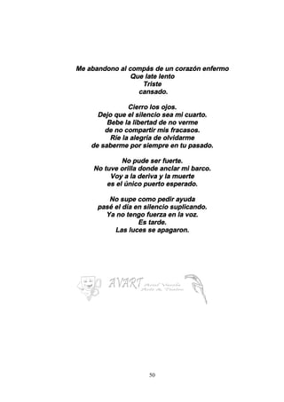 50
Me abandono al compás de un corazón enfermo
Que late lento
Triste
cansado.
Cierro los ojos.
Dejo que el silencio sea mi cuarto.
Bebe la libertad de no verme
de no compartir mis fracasos.
Ríe la alegría de olvidarme
de saberme por siempre en tu pasado.
No pude ser fuerte.
No tuve orilla donde anclar mi barco.
Voy a la deriva y la muerte
es el único puerto esperado.
No supe como pedir ayuda
pasé el día en silencio suplicando.
Ya no tengo fuerza en la voz.
Es tarde.
Las luces se apagaron.
 