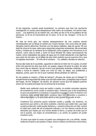 52
IV
Al día siguiente, cuando pude levantarme, Lo primero que hice fue ducharme
restregando mi cuerpo para desaparecer todo rastro de suciedad, me sentía malo,
sucio… Los teatreros ya se habían ido, con ellos se iba mi fe en la palabra de las
personas, mi fe en el crecimiento de mi sexo, mi fe en los “amigos”, mi fe en mí
mismo…
Mi vida se tornó gris, los colores desaparecieron de mis cuadros siendo
reemplazados por el dibujo al carbón por mucho tiempo. Con once años de edad,
dibujaba rostros deformes, llorando con los labios sellados, dejé de cantar. Mi voz
dejó de oírse en la casa, salvo para responder preguntas necesarias; Me encerraba
horas y miraba por la ventana de la habitación como jugaban mis hermanos en la
piscina, como caía la tarde y como la lluvia llenaba los cielos oscureciendo las
nubes, como resbalaban las gotas de agua por el cristal saludando a las lágrimas
que caían de mis ojos, en el reflejo de ese rostro extraño que se suponía mío y que
no lograba reconocer… El niño de la ventana… Yo, callaba y lloraba en silencio.
Nunca dije nada de lo sucedido, aguanté en silencio el dolor de mi cuerpo, el ardor
entre mis piernas los días que duró, sin quejas, seguro de tener la culpa, de estar
loco como dijo en teatrero, de ser el error que generaba actitudes violentas, cosas
malas y nunca lo notaron; Cada uno vivía su vida, su etapa, sus problemas y
alegrías, juntos, pero sin ver lo que nuestras almas gritaban en silencio…
Ni mis padres lo notaron ¿Falta de tiempo? ¿Exceso de stress por el trabajo? O
simplemente la seguridad de saber que los hijos están bien, protegidos bajo el techo
del hogar, de los “peligros” de afuera, sin pensar nunca que los peligros podrían
entrar por la puerta principal con la sonrisa de la amistad.
Nadie nace sabiendo como ser padre o madre, no existen escuelas capaces
de enseñarnos como cuidar a nuestros hijos. Creemos que si les enseñamos
lo que nos enseñaron a nosotros o si guiamos sus pasos como lo hicieron con
nosotros, todo estará bien, pero nuestros hijos son diferentes a nosotros y
diferentes entre sí y lo que pudo servir a uno, puede no ayudar al otro…
Cuidamos sus primeros pasos evitando caídas y golpes, los amamos, no
queremos que sufran y de tanto cuidarlos, creemos que están bien, que bajo
nuestra protección nada puede dañarlos y nuestra protección es total, somos
el roble que cuida del sol al pequeño arbusto y no nos damos cuenta de las
alimañas que trepan por sus raíces desde la tierra y a pesar de evitar que el
sol lo queme, sus hojas se ensombrecen y su centro se quiebra sin poder
nosotros verlo.
El amor que tanto tú como mi padre nos entregaron fue y es infinito, madre,
nadie les enseñó a ser padres ni hijos, fueron criados con temores como todos,
 