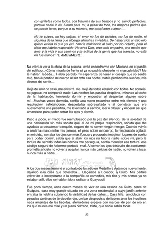 53
con grilletes como todos, con traumas de sus tiempos y no siendo perfectos,
porque nadie lo es, fueron para mí, a pesar de todo, los mejores padres que
se puede tener, porque a su manera, me enseñaron a amar…
No te culpes, no hay culpas, el error no fue de ustedes, no fue de nadie, ni
siquiera de la tierra que albergó alimañas invisibles. De haber sido un hijo mío
quien viviera lo que yo viví, habría maldecido al cielo por no notarlo, pero el
cielo me habría respondido “No eres Dios, eres solo un padre, una madre que
ama y la vida y sus caminos y la actitud de la gente que los transita, no está
en tus manos” TE AMO MADRE.
No volví a ver a la chica de la piscina, evité encontrarme con Mariana en el pasillo
del edificio. ¿Cómo mirarla de frente si ya no podría ofrecerle mi masculinidad? Me
la habían robado… Había perdido mi esperanza de tener el cuerpo que yo sentía
mío, había perdido mi cuerpo al ser roto esa noche, había perdido mis sueños, mis
deseos de sentir…
Dejé de salir de casa, me encerré, me alejé de todos estando con todos. No sonreía,
no jugaba, no compartía nada; Las noches las pasaba despierto, mirando al techo
de la habitación, temiendo dormir y encontrar al despertar alguien sobre
mí…Muchas veces dormido, sentía una mano escurrirse entre mis piernas y una
respiración asfixiándome, despertaba sobresaltado y al constatar que era
nuevamente una pesadilla, me levantaba a escribir, leer o dibujar y esperar así que
amanezca para poder cerrar los ojos y dormir.
Poco a poco, el miedo fue reemplazado por la paz del silencio, de la soledad de
una habitación sin más sonido que el de mi propia respiración, sonido que me
ayudaba a descansar tranquilo, seguro de no correr ningún riesgo; Cuando volvía
a sentir la mano entre mis piernas, el peso sobre mi cuerpo, la respiración agitada
en mi oído, cerraba los ojos con más fuerza y procuraba imaginar lugares de sueño
para poder dormir, sabía que al abrir los ojos no habría nadie sobre mí, pero la
tortura de sentirlo todas las noches me perseguía, sentía merecer ésa tortura, ese
castigo seguro de haberme portado mal. Al cerrar los ojos después de acostarme,
prometía al cielo no volver a aceptar nunca más caricias de nadie, no volver a tocar
nunca más a nadie…
…
A los dos meses terminó el contrato de la radio en Medellín y viajamos nuevamente,
dejando esa casa que detestaba… Llegamos a Ecuador, a Quito. Mis padres
volverían a incorporarse a la compañía de comedias, mis tíos y mis primas ya no
estaban allí, ellos se habían ido a radicar a Guayaquil.
Fue poco tiempo, unos cuatro meses de vivir en una casona de Quito, cerca de
Guápulo, casa muy grande situada en una zona residencial, a cuyo jardín anterior
entraba la neblina cubriendo la visibilidad de las calles… Casa fría, amoblada con
pesadas cortinas de terciopelo rojo, un bar desprovisto de licores ante los inquilinos
nada amantes de las bebidas, aterradores espejos con marcos de pan de oro en
los que nunca me miré y un piano cerrado, triste, que nadie sabía tocar…
 