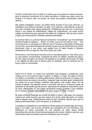 54
Cuando cumplí diez años, le pedí a mi padre que me pusiera en clases de piano,
pero la situación económica no lo había permitido y miraba ese piano como me
miraba a mí mismo, solo, sin sonido, sin nadie que pudiera comprender nuestro
silencio.
Mis padres trabajaban mucho, era difícil verlos durante el día pues dormían, se
acostaban muy tarde por el teatro, la radio, o los casinos y al levantarse, ya tenían
que salir corriendo para alguna grabación. Pasábamos los días con mi hermana
mayor y sus clases de matemáticas; odiaba las matemáticas, me costó mucho
trabajo concentrarme para aprender las tablas de multiplicar, ella les puso música
y logró que entonando las melodías pudiese aprenderlas.
Su sonrisa tierna, su juventud llena de canciones “nuevaoleras” que me enseñaba
mientras tocaba su guitarra… “Retén la noche, que ya el sol está por salir…” Sus
canciones eran un consuelo a mi silencio, pero ni siquiera a ella podía contarle que
yo era malo, que había disfrutado de caricias sucias, que me sorprendía a mi mismo
alucinando tocar a una chica, que estaba loco al haber tocado a Mariana
sintiéndome niño en lugar de niña como todos me veían.
Mi hermano y mis hermanas menores eran en esa época para mí, tres niños como
yo, pero felices, inconscientes, incapaces de tener mi maldad, capaces de jugar y
reír sin culpas, de gritar, de discutir, de quejarse si no estaban de acuerdo con algo
y me alejaba de ellos todo el tiempo para no dañarlos, para no tocarlos con mi
locura, para no ensuciarlos.
…
Hacía frío en Quito, mi madre nos compraba ropa abrigada y pantalones, pero
usarlos ya no me producía nada, ni placer, ni alegría, ni nada, me daba lo mismo
una falda o un pantalón, no había podido luchar contra el cambio de mi cuerpo y ya
no había forma de ocultar mis pechos, cualquier traje me daba igual, simplemente
me vestía con lo que hubiese, mientras más grande, más suelto, mejor. No me
miraba al espejo, me aterraba verme y encontrar que era un monstruo capaz de
despertar en los adultos ganas de herir, dejé crecer mi cabello sin importarme como
se vería, atándomelo en una coleta, tensándolo mucho, empecé a usar anteojos
por mi miopía, anteojos que cubrían mis ojos y según yo creía, mi pena…
Mi padre enfermó. Después de noches de teatro y casino, una gripe muy fuerte lo
mantuvo en cama durante casi dos meses con mucho dolor de pecho, mi madre
salía a trabajar sola, suplicándonos antes de salir mantener silencio para que mi
padre pueda descansar, así lo hacíamos, lo amábamos.
Los juegos se trasladaron a una habitación desocupada en la planta baja de la casa,
jugar a “La radio”, era el único momento que compartía con mis hermanos, esa
habitación se había convertido en una estación de radio desde donde
transmitíamos unas dos horas diarias programas de música, chistes y poemas, que
obviamente nadie escuchaba pues los micrófonos eran de cartón.
 