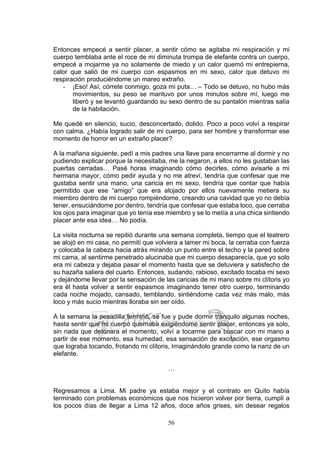 56
Entonces empecé a sentir placer, a sentir cómo se agitaba mi respiración y mi
cuerpo temblaba ante el roce de mi diminuta trompa de elefante contra un cuerpo,
empecé a mojarme ya no solamente de miedo y un calor quemó mi entrepierna,
calor que salió de mi cuerpo con espasmos en mi sexo, calor que detuvo mi
respiración produciéndome un mareo extraño.
- ¡Eso! Así, córrete conmigo, goza mi puta… – Todo se detuvo, no hubo más
movimientos, su peso se mantuvo por unos minutos sobre mí, luego me
liberó y se levantó guardando su sexo dentro de su pantalón mientras salía
de la habitación.
Me quedé en silencio, sucio, desconcertado, dolido. Poco a poco volví a respirar
con calma. ¿Había logrado salir de mi cuerpo, para ser hombre y transformar ese
momento de horror en un extraño placer?
A la mañana siguiente, pedí a mis padres una llave para encerrarme al dormir y no
pudiendo explicar porque la necesitaba, me la negaron, a ellos no les gustaban las
puertas cerradas… Pasé horas imaginando cómo decirles, cómo avisarle a mi
hermana mayor, cómo pedir ayuda y no me atreví, tendría que confesar que me
gustaba sentir una mano, una caricia en mi sexo, tendría que contar que había
permitido que ese “amigo” que era alojado por ellos nuevamente metiera su
miembro dentro de mi cuerpo rompiéndome, creando una cavidad que yo no debía
tener, ensuciándome por dentro, tendría que confesar que estaba loco, que cerraba
los ojos para imaginar que yo tenía ese miembro y se lo metía a una chica sintiendo
placer ante esa idea… No podía.
La visita nocturna se repitió durante una semana completa, tiempo que el teatrero
se alojó en mi casa, no permití que volviera a lamer mi boca, la cerraba con fuerza
y colocaba la cabeza hacia atrás mirando un punto entre el techo y la pared sobre
mi cama, al sentirme penetrado alucinaba que mi cuerpo desaparecía, que yo solo
era mi cabeza y dejaba pasar el momento hasta que se detuviera y satisfecho de
su hazaña saliera del cuarto. Entonces, sudando, rabioso, excitado tocaba mi sexo
y dejándome llevar por la sensación de las caricias de mi mano sobre mi clítoris yo
era él hasta volver a sentir espasmos imaginando tener otro cuerpo, terminando
cada noche mojado, cansado, temblando, sintiéndome cada vez más malo, más
loco y más sucio mientras lloraba sin ser oído.
A la semana la pesadilla terminó, se fue y pude dormir tranquilo algunas noches,
hasta sentir que mi cuerpo quemaba exigiéndome sentir placer, entonces ya solo,
sin nada que detonara el momento, volví a tocarme para buscar con mi mano a
partir de ese momento, esa humedad, esa sensación de excitación, ese orgasmo
que lograba tocando, frotando mi clítoris, Imaginándolo grande como la nariz de un
elefante.
…
Regresamos a Lima. Mi padre ya estaba mejor y el contrato en Quito había
terminado con problemas económicos que nos hicieron volver por tierra, cumplí a
los pocos días de llegar a Lima 12 años, doce años grises, sin desear regalos
 