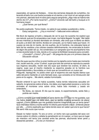 57
especiales, sin ganas de festejos… Unas dos semanas después de cumplirlos, me
levanté al baño con una fuerte punzada en el vientre y creí morir al ver sangre entre
mis piernas, aterrado lavé mi sexo pero seguía sangrando ¿Algo más se habría roto
dentro de mí? ¿Por tanto tocarme?, ¿Cómo? Llorando salí del baño y busqué a mi
hermana mayor.
- ¿Qué tienes, por qué lloras?
No podía explicarle. Tenía miedo, no sabía lo que estaba sucediendo y dolía…
- Estoy sangrando… ¿Voy a morirme? – balbuceé entre sollozos.
Me llevó de regreso al baño y después de ver lo que me sucedía me explicó que
era natural, que por fin empezaba a ser mujer, me había llegado “la regla”. Me habló
de eso mientras yo lloraba derrotado sin remedio, ella creía que mi llanto se debía
al susto y al dolor del vientre, lloraba sin consuelo, ya no había nada que hacer, mi
cuerpo se reía de mi mente, de mis sueños, de mi hombría, me colocaba hacia el
lado de los vestidos y los colores rosados definitivamente, me arrancaba la ilusión
de algún día poder ser yo, me condenaba a un sangrado que me acompañaría mes
a mes durante toda mi vida, dando a mi cuerpo la fertilidad necesaria para concebir.
- ¿Concebir? ¿Cómo? ¿Por qué? – Mi pregunta dio pie a mi primera clase de
educación sexual.
Ese día supe que los niños no eran traídos por la cigüeña como hasta ese momento
creí, recién ese día, ¡a los 12 años!, supe que todo ser animal se reproducía usando
sus órganos sexuales, recién ese día supe que existían los ovarios, el útero, la
vagina, supe que el macho mediante su esperma posaba en la hembra sus
espermatozoides y fecundaba un óvulo que se convertiría en un nuevo ser.
Pregunté, repregunté, no podía creer que el esperma era ese líquido blanco que
salía del pene mediante un acto llamado sexo, que consistía en la introducción del
pene en la vagina… Me aterré, estaba horrorizado.
Recién entendí lo que me había sucedido, había tenido relaciones sexuales sin
saberlo, la ignorancia sobre el tema, me daba una ingenuidad excesiva y como los
animales al montarse unos sobre otros, había sido montado y usado sin
entenderlo…
- No llores, es natural. El día que te cases, lo experimentarás, serás feliz y
podrás ser madre.
¿¡Cómo contarle que había tenido un pene dentro de mí!? Que no me gustaba, que
me había dolido, que me daba asco, que no sentía ninguna sensación de placer
vaginal ¿Cómo contarle que me gustaba tocarme imaginando que yo tenía pene?
Que intentaba noche a noche estirar mi clítoris para hacerlo crecer, sintiendo placer
por ello… ¿Cómo explicarle que había tenido sexo sin saber qué era lo que hacía?
Me sentí más sucio que nunca.
Deseé no haber nacido. Yo era un error, un bicho raro que gustaba del sexo con
manos sobre mi clítoris y odiaba la penetración en mi cuerpo, un loco que en lugar
de miembro viril tenía una cavidad entre las piernas, alucinando tener pene y
deseando penetrar… ¡Yo era un monstruo!
 