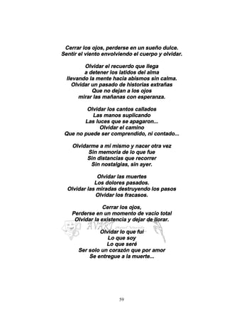 59
Cerrar los ojos, perderse en un sueño dulce.
Sentir el viento envolviendo el cuerpo y olvidar.
Olvidar el recuerdo que llega
a detener los latidos del alma
llevando la mente hacia abismos sin calma.
Olvidar un pasado de historias extrañas
Que no dejan a los ojos
mirar las mañanas con esperanza.
Olvidar los cantos callados
Las manos suplicando
Las luces que se apagaron...
Olvidar el camino
Que no puede ser comprendido, ni contado...
Olvidarme a mí mismo y nacer otra vez
Sin memoria de lo que fue
Sin distancias que recorrer
Sin nostalgias, sin ayer.
Olvidar las muertes
Los dolores pasados.
Olvidar las miradas destruyendo los pasos
Olvidar los fracasos.
Cerrar los ojos,
Perderse en un momento de vacío total
Olvidar la existencia y dejar de llorar.
Olvidar lo que fui
Lo que soy
Lo que seré
Ser solo un corazón que por amor
Se entregue a la muerte...
 