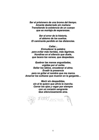 6
Ser el prisionero de una broma del tiempo.
Amante desterrado sin mañana
Transitando la existencia de un cuerpo
que es mortaja de esperanzas.
Ser el error de la historia,
el abismo de los sueños.
El caminante perdido en las distancias.
Callar...
Enmudecer la palabra
para evitar más heridas, más lágrimas.
Hundirse en el silencio que duele,
que lacera los versos, que despedaza.
Quebrar las manos angustiadas,
urgidas por el verbo.
Sellar los labios, encadenar el alma.
Evadir la presencia
para no gritar el nombre que me marca.
Amarrar los sollozos que mueren en la garganta…
Morir sin despedidas,
sin el te quiero que alivia la marcha.
Cerrar los ojos y vagar por siempre
con un corazón sangrante
Que silenciosamente ama.
 