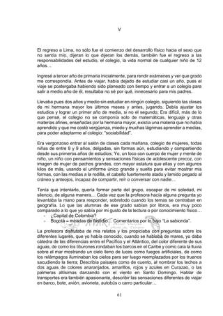 61
V
El regreso a Lima, no sólo fue el comienzo del desarrollo físico hacia el sexo que
no sentía mío, dijeran lo que dijeran los demás, también fue el regreso a las
responsabilidades del estudio, el colegio, la vida normal de cualquier niño de 12
años…
Ingresé a tercer año de primaria inicialmente, para rendir exámenes y ver que grado
me correspondía. Antes de viajar, había dejado de estudiar casi un año, pues el
viaje se postergaba habiendo sido planeado con tiempo y entrar a un colegio para
salir a medio año de él, resultaba no sé por qué, innecesario para mis padres.
Llevaba pues dos años y medio sin estudiar en ningún colegio, siguiendo las clases
de mi hermana mayor los últimos meses y antes, jugando. Debía ajustar los
estudios y lograr un primer año de media, si no el segundo; Era difícil, más de lo
que pensé, el colegio no se componía solo de matemáticas, lenguaje y otras
materias afines, enseñadas por la hermana mayor, existía una materia que no había
aprendido y que me costó vergüenza, miedo y muchas lágrimas aprender a medias,
para poder adaptarme al colegio: “sociabilidad”.
Era vergonzoso entrar al salón de clases cada mañana, colegio de mujeres, todas
niñas de entre 8 y 9 años, delgadas, sin formas aún, estudiando y compartiendo
desde sus primeros años de estudios; Yo, un loco con cuerpo de mujer y mente de
niño, un niño con pensamientos y sensaciones físicas de adolescente precoz, con
imagen de mujer de pechos grandes, con mayor estatura que ellas y con algunos
kilos de más, usando el uniforme único grande y suelto para evitar mostrar mis
formas, con las medias a la rodilla, el cabello fuertemente atado y lamido pegado al
cráneo y anteojos, incapaz de compartir, reír o conversar con nadie…
Tenía que intentarlo, quería formar parte del grupo, escapar de mi soledad, mi
silencio, de alguna manera… Cada vez que la profesora hacía alguna pregunta yo
levantaba la mano para responder, sobretodo cuando los temas se centraban en
geografía. Lo que las alumnas de ese grado sabían por libros, era muy poco
comparado a lo que yo sabía por mi gusto de la lectura o por conocimiento físico…
- ¿Capital de Colombia?
- Bogotá – miradas de fastidio… Comentarios por lo bajo “La sabionda”.
La profesora disfrutaba de mis relatos y los propiciaba con preguntas sobre los
diferentes lugares, que yo había conocido, cuando se hablaba de mares, yo daba
cátedra de las diferencias entre el Pacífico y el Atlántico, del color diferente de sus
aguas, de como los tiburones rondaban los barcos en el Caribe y como caía la lluvia
sobre el mar mostrando un cielo lleno de luces como fuegos artificiales, de como
los relámpagos iluminaban los cielos para ser luego reemplazados por los truenos
sacudiendo la tierra; Describía paisajes como de cuento, al nombrar los techos a
dos aguas de colores anaranjados, amarillos, rojos y azules en Curazao, o las
palmeras altísimas danzando con el viento en Santo Domingo. Hablar de
transportes era también apasionante, describir las sensaciones diferentes de viajar
en barco, bote, avión, avioneta, autobús o carro particular…
 