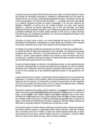 62
Las alumnas de ese grado habían leído sobre esos viajes, yo había viajado en todas
las formas de transporte conocidas y contaba lo impresionante que era estar en
medio del mar, en un barco, sintiendo la tempestad moverlo, mientras en el cine del
mismo proyectaban “La aventura del Poseidón”… La rapidez del avión para llegar
a su destino haciendo zumbar los oídos al despegar, o la vez que viajamos de
Bogotá a Medellín y tuvimos que dar vueltas durante una hora, para quemar
gasolina y aterrizar de panza esperando que el tren de aterrizaje, se soltara
después de haber quedado atrapado; Las monjas que viajaban en el avión lloraban
y gritaban hablando de la muerte, pedían perdón a Dios por sus culpas mientras
mis hermanos y yo mirábamos divertidos y mi madre las carajeaba por alterar a los
viajeros, intranquilizándolos más…
Mi padre no quiso volver a subir a un avión después de ese día, al aterrizar nos
esperaban los bomberos, ambulancias y mucha gente con cámaras, para mi padre
fue el peor momento de su vida. Para nosotros una divertida aventura.
El colegio me ayudó a olvidar los momentos de miedo, lo malo que yo había sido…
La preocupación de lograr esa adaptación casi imposible, la superación del grado
mediante las notas, los libros y los pensamientos de “como caminar”, “decir las
cosas” o “actuar”, para parecer cueste lo que cueste, lo que me decían que era y
no estar loco, copaban mi tiempo sin dejar un instante libre para recordar momentos
que simplemente quería borrar de mi mente.
Cuando el tiempo dejaba un silencio, me dedicaba a pintar y comía golosinas para
no pensar, dejé engordar mi cuerpo para evitar así que alguien me mire con deseo,
entonces con el título del “nerd” que estudia, empecé a reinventarme, a buscar ser
lo que no era y gustar así a las maestras esperando poder un día gustarme a mi
mismo.
Logré incorporarme a la clase, manteniendo siempre distancia con mis compañeras
pequeñas, al finalizar el año escolar, dieron los resultados de los exámenes y de
segundo año de primaria, fui promovido a primero de secundaria. Al año siguiente
ya no iría a ese salón de niñas chicas, iría a un aula en el segundo piso, subiendo
grandes escaleras y compartiría con niñas de mi edad.
Esa tarde, al terminar las clases subí la escalera, la curiosidad me llevó a espiar el
salón al que iría, no quería entrar torpemente haciendo el ridículo por no conocer el
lugar; Lo hice rápido, subí, espié y bajé lo más rápido que pude para no ser visto,
teniendo tan mala suerte que unas cuatro gradas antes de llegar al patio tropecé y
caí, al llegar al piso sentí que mi rodilla se quebraba al aguantar todo mi peso en el
golpe, me levanté con dificultad por el dolor y cojeando, salí del colegio tratando de
disimular lo sucedido hasta la movilidad que me llevaría a casa.
En el camino decidí no hacer notar a nadie que me había caído, tendría que explicar
que había subido a espiar y no deseaba contar nada, entonces, opté por no hacer
caso al sonido ronco de mi rodilla, al calor que sentía regarse sobre ella, al dolor
que impedía que la mueva, decidí imaginar que eso no sucedía y mirar las calles
camino a casa, como todos los días, como si nada sucediese.
 