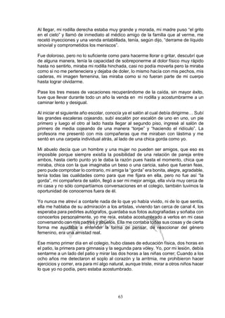 63
Al llegar, mi rodilla derecha estaba muy grande y morada, mi madre puso “el grito
en el cielo” y llamó de inmediato al médico amigo de la familia que al verme, me
recetó inyecciones y una venda entablillada, tenía, según dijo, “derrame de líquido
sinovial y comprometidos los meniscos”.
Fue doloroso, pero no lo suficiente como para hacerme llorar o gritar, descubrí que
de alguna manera, tenía la capacidad de sobreponerme al dolor físico muy rápido
hasta no sentirlo, miraba mi rodilla hinchada, casi no podía moverla pero la miraba
como si no me perteneciera y dejaba de doler, lo mismo hacía con mis pechos, mis
caderas, mi imagen femenina, las miraba como si no fueran parte de mi cuerpo
hasta lograr olvidarme.
Pase los tres meses de vacaciones recuperándome de la caída, sin mayor éxito,
tuve que llevar durante todo un año la venda en mi rodilla y acostumbrarme a un
caminar lento y desigual.
Al iniciar el siguiente año escolar, conocía ya el salón al cual debía dirigirme… Subí
las grandes escaleras cojeando, subí escalón por escalón de uno en uno, un pie
primero y luego el otro al lado hasta llegar al segundo piso, ingresé al salón de
primero de media cojeando de una manera “torpe” y “haciendo el ridículo”. La
profesora me presentó con mis compañeras que me miraban con lástima y me
sentó en una carpeta individual atrás, al lado de una chica gorda como yo.
Mi abuelo decía que un hombre y una mujer no pueden ser amigos, que eso es
imposible porque siempre existía la posibilidad de una relación de pareja entre
ambos, hasta cierto punto yo le daba la razón pues hasta el momento, chica que
miraba, chica con la que imaginaba un beso o una caricia, salvo que fueran feas,
pero pude comprobar lo contrario, mi amiga la “gorda” era bonita, alegre, agradable,
tenía todas las cualidades como para que me fijara en ella, pero no fue así “la
gorda”, mi compañera de salón, llegó a ser mi mejor amiga, ella vivía muy cerca de
mi casa y no sólo compartíamos conversaciones en el colegio, también tuvimos la
oportunidad de conocernos fuera de él.
Yo nunca me atreví a contarle nada de lo que yo había vivido, ni de lo que sentía,
ella me hablaba de su admiración a los artistas, viviendo tan cerca de canal 4, los
esperaba para pedirles autógrafos, guardaba sus fotos autografiadas y soñaba con
conocerlos personalmente, yo me reía, estaba acostumbrado a verlos en mi casa
conversando con mis padres y abuelos. Ella me contaba todas sus cosas y de cierta
forma me ayudaba a entender la forma de pensar, de reaccionar del género
femenino, era una amistad real.
Ese mismo primer día en el colegio, hubo clases de educación física, dos horas en
el patio, la primera para gimnasia y la segunda para vóley. Yo, por mi lesión, debía
sentarme a un lado del patio y mirar las dos horas a las niñas correr; Cuando a los
ocho años me detectaron el soplo al corazón y la arritmia, me prohibieron hacer
ejercicios y correr, era para mí algo natural, aunque triste, mirar a otros niños hacer
lo que yo no podía, pero estaba acostumbrado.
 