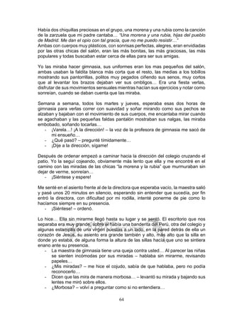 64
Había dos chiquillas preciosas en el grupo, una morena y una rubia como la canción
de la zarzuela que mi padre cantaba… “Una morena y una rubia, hijas del pueblo
de Madrid. Me dan el opio con tal gracia, que no me puedo resistir…”
Ambas con cuerpos muy plásticos, con sonrisas perfectas, alegres, eran envidiadas
por las otras chicas del salón, eran las más bonitas, las más graciosas, las más
populares y todas buscaban estar cerca de ellas para ser sus amigas.
Yo las miraba hacer gimnasia, sus uniformes eran los mas pequeños del salón,
ambas usaban la faldita blanca más corta que el resto, las medias a los tobillos
mostrando sus pantorrillas, politos muy pegados ciñendo sus senos, muy cortos
que al levantar los brazos dejaban ver sus ombligos… Era una fiesta verlas,
disfrutar de sus movimientos sensuales mientras hacían sus ejercicios y notar como
sonreían, cuando se daban cuenta que las miraba.
Semana a semana, todos los martes y jueves, esperaba esas dos horas de
gimnasia para verlas correr con suavidad y soñar mirando como sus pechos se
alzaban y bajaban con el movimiento de sus cuerpos, me encantaba mirar cuando
se agachaban y las pequeñas faldas pantalón mostraban sus nalgas, las miraba
embobado, soñando tocarlas…
- ¡Varela…! ¡A la dirección! – la voz de la profesora de gimnasia me sacó de
mi ensueño…
- ¿Qué pasó? – pregunté tímidamente…
- ¡Dije a la dirección, sígame!
Después de ordenar empezó a caminar hacia la dirección del colegio cruzando el
patio. Yo la seguí cojeando, obviamente más lento que ella y me encontré en el
camino con las miradas de las chicas “la morena y la rubia” que murmuraban sin
dejar de verme, sonreían…
- ¡Siéntese y espere!
Me senté en el asiento frente al de la directora que esperaba vacío, la maestra salió
y pasé unos 20 minutos en silencio, esperando sin entender que sucedía, por fin
entró la directora, con dificultad por mi rodilla, intenté ponerme de pie como lo
hacíamos siempre en su presencia.
- ¡Siéntese! – ordenó.
Lo hice… Ella sin mirarme llegó hasta su lugar y se sentó. El escritorio que nos
separaba era muy grande, sobre el había una banderita del Perú, otra del colegio y
algunas estampas de una virgen puestas a un lado, en la pared detrás de ella un
corazón de Jesús, su asiento era grande también y alto, más alto que la silla en
donde yo estaba, de alguna forma la altura de las sillas hacía que uno se sintiera
enano ante su presencia.
- La maestra de gimnasia tiene una queja contra usted… Al parecer las niñas
se sienten incómodas por sus miradas – hablaba sin mirarme, revisando
papeles…
- ¿Mis miradas? – me hice el cojudo, sabía de que hablaba, pero no podía
reconocerlo…
- Dicen que las mira de manera morbosa… – levantó su mirada y bajando sus
lentes me miró sobre ellos.
- ¿Morbosa? – volví a preguntar como si no entendiera…
 