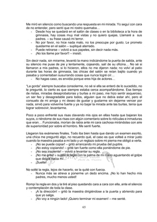 65
Me miró en silencio como buscando una respuesta en mi mirada. Yo seguí con cara
de no entender, pero sentí que mi rostro quemaba…
- Desde hoy se quedará en el salón de clases o en la biblioteca a la hora de
gimnasia, hay cosas muy mal vistas y no quiero quejas. Llamaré a sus
padres. – su frase causó mi terror.
- No por favor, no hice nada malo, no los preocupe por gusto. Le prometo
quedarme en el salón – supliqué aterrado.
- Puede retirarse – volvió a sus papeles, sin decir nada más.
- ¡No los llame por favor!! – insistí.
Sin decir nada, sin mirarme, levantó la mano indicándome la puerta de salida, ante
su silencio me puse de pie y lentamente, cojeando, salí de su oficina… No sé si
llamaron a mis padres, si lo hicieron, ellos no me dijeron nada; no volví al patio
durante las horas de gimnasia, las chicas del salón se reían bajito cuando yo
pasaba y comentaban susurrando cosas que nunca logré oír…
- No hagas caso, es envidia porque eres hija de actores…
“La gorda” siempre buscaba consolarme, no sé si ella se enteró de lo sucedido, no
le pregunté, lo cierto es que siempre estaba cerca acompañándome. Ese tiempo
de risitas, miradas desaprobatorias y burlas a mi paso, me hizo sentir asqueroso,
un ser feo y desagradable para todos, alguien que no debía estar ahí, pero el
consuelo de mi amiga y mi deseo de gustar y gustarme sin dejarme vencer por
nada, sirvió para volverme fuerte y ya no bajar la mirada ante las burlas, tenía que
lograr sobrevivir, levantarme.
Poco a poco enfrenté sus risas clavando mis ojos en ellas hasta que bajaran los
suyos, o riéndome de sus risas con algún comentario sobre lo ridículas e inmaduras
que eran… Funcionaba, morían de rabia ante mi cara cachosa mirándolas con aire
de superioridad por sobre el hombro. Me sentí fuerte.
Llegaron los exámenes finales. Todo iba bien hasta que dando un examen escrito,
una chica me preguntó algo, no recuerdo qué, el caso es que volteé a mirar justo
cuando la maestra pasaba a mi lado y un reglazo sobre mi pierna me obligó a verla.
- ¡No se puede copiar! – gritó arrancando mi prueba del pupitre.
- ¡No estoy copiando! – grité tan fuerte como ella poniéndome de pie.
- ¡No sea insolente! – volvió a levantar su regla.
- ¡No me grite! – sujeté la regla con la palma de mi mano aguantando el golpe
que dirigía hacia mí…
- ¡Suelte!
No solté la regla, lejos de hacerlo, se la quité con fuerza.
- Nunca más se atreva a ponerme un dedo encima. ¡No lo han hecho mis
padres, mucho menos usted!
Rompí la regla en dos y la tiré al piso quedando cara a cara con ella, ante el silencio
y contemplación de toda la clase.
- ¡A la dirección! – gritó la maestra dirigiéndose a la puerta y abriendo para
que yo salga.
- ¡No voy a ningún lado! ¡Quiero terminar mi examen! – me senté.
 
