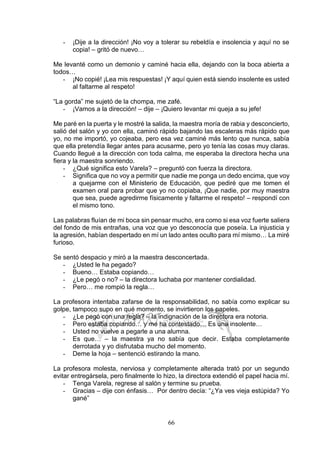 66
- ¡Dije a la dirección! ¡No voy a tolerar su rebeldía e insolencia y aquí no se
copia! – gritó de nuevo…
Me levanté como un demonio y caminé hacia ella, dejando con la boca abierta a
todos…
- ¡No copié! ¡Lea mis respuestas! ¡Y aquí quien está siendo insolente es usted
al faltarme al respeto!
“La gorda” me sujetó de la chompa, me zafé.
- ¡Vamos a la dirección! – dije – ¡Quiero levantar mi queja a su jefe!
Me paré en la puerta y le mostré la salida, la maestra moría de rabia y desconcierto,
salió del salón y yo con ella, caminó rápido bajando las escaleras más rápido que
yo, no me importó, yo cojeaba, pero esa vez caminé más lento que nunca, sabía
que ella pretendía llegar antes para acusarme, pero yo tenía las cosas muy claras.
Cuando llegué a la dirección con toda calma, me esperaba la directora hecha una
fiera y la maestra sonriendo.
- ¿Qué significa esto Varela? – preguntó con fuerza la directora.
- Significa que no voy a permitir que nadie me ponga un dedo encima, que voy
a quejarme con el Ministerio de Educación, que pediré que me tomen el
examen oral para probar que yo no copiaba, ¡Que nadie, por muy maestra
que sea, puede agredirme físicamente y faltarme el respeto! – respondí con
el mismo tono.
Las palabras fluían de mi boca sin pensar mucho, era como si esa voz fuerte saliera
del fondo de mis entrañas, una voz que yo desconocía que poseía. La injusticia y
la agresión, habían despertado en mí un lado antes oculto para mí mismo… La miré
furioso.
Se sentó despacio y miró a la maestra desconcertada.
- ¿Usted le ha pegado?
- Bueno… Estaba copiando…
- ¿Le pegó o no? – la directora luchaba por mantener cordialidad.
- Pero… me rompió la regla…
La profesora intentaba zafarse de la responsabilidad, no sabía como explicar su
golpe, tampoco supo en qué momento, se invirtieron los papeles.
- ¿Le pegó con una regla? – la indignación de la directora era notoria.
- Pero estaba copiando… y me ha contestado… Es una insolente…
- Usted no vuelve a pegarle a una alumna.
- Es que… – la maestra ya no sabía que decir. Estaba completamente
derrotada y yo disfrutaba mucho del momento.
- Deme la hoja – sentenció estirando la mano.
La profesora molesta, nerviosa y completamente alterada trató por un segundo
evitar entregársela, pero finalmente lo hizo, la directora extendió el papel hacia mí.
- Tenga Varela, regrese al salón y termine su prueba.
- Gracias – dije con énfasis… Por dentro decía: “¿Ya ves vieja estúpida? Yo
gané”
 