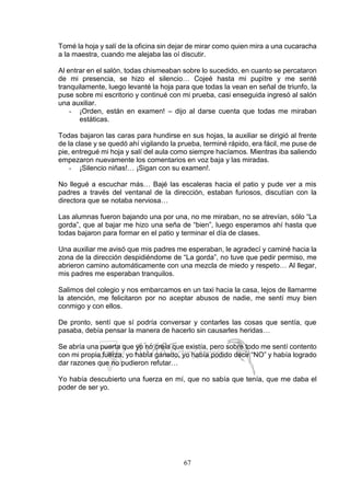 67
Tomé la hoja y salí de la oficina sin dejar de mirar como quien mira a una cucaracha
a la maestra, cuando me alejaba las oí discutir.
Al entrar en el salón, todas chismeaban sobre lo sucedido, en cuanto se percataron
de mi presencia, se hizo el silencio… Cojeé hasta mi pupitre y me senté
tranquilamente, luego levanté la hoja para que todas la vean en señal de triunfo, la
puse sobre mi escritorio y continué con mi prueba, casi enseguida ingresó al salón
una auxiliar.
- ¡Orden, están en examen! – dijo al darse cuenta que todas me miraban
estáticas.
Todas bajaron las caras para hundirse en sus hojas, la auxiliar se dirigió al frente
de la clase y se quedó ahí vigilando la prueba, terminé rápido, era fácil, me puse de
pie, entregué mi hoja y salí del aula como siempre hacíamos. Mientras iba saliendo
empezaron nuevamente los comentarios en voz baja y las miradas.
- ¡Silencio niñas!… ¡Sigan con su examen!.
No llegué a escuchar más… Bajé las escaleras hacia el patio y pude ver a mis
padres a través del ventanal de la dirección, estaban furiosos, discutían con la
directora que se notaba nerviosa…
Las alumnas fueron bajando una por una, no me miraban, no se atrevían, sólo “La
gorda”, que al bajar me hizo una seña de “bien”, luego esperamos ahí hasta que
todas bajaron para formar en el patio y terminar el día de clases.
Una auxiliar me avisó que mis padres me esperaban, le agradecí y caminé hacia la
zona de la dirección despidiéndome de “La gorda”, no tuve que pedir permiso, me
abrieron camino automáticamente con una mezcla de miedo y respeto… Al llegar,
mis padres me esperaban tranquilos.
Salimos del colegio y nos embarcamos en un taxi hacia la casa, lejos de llamarme
la atención, me felicitaron por no aceptar abusos de nadie, me sentí muy bien
conmigo y con ellos.
De pronto, sentí que sí podría conversar y contarles las cosas que sentía, que
pasaba, debía pensar la manera de hacerlo sin causarles heridas…
Se abría una puerta que yo no creía que existía, pero sobre todo me sentí contento
con mi propia fuerza, yo había ganado, yo había podido decir “NO” y había logrado
dar razones que no pudieron refutar…
Yo había descubierto una fuerza en mí, que no sabía que tenía, que me daba el
poder de ser yo.
 