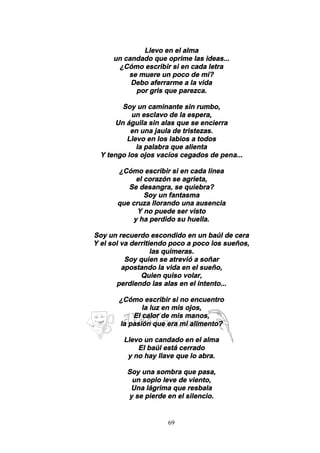 69
Llevo en el alma
un candado que oprime las ideas...
¿Cómo escribir si en cada letra
se muere un poco de mí?
Debo aferrarme a la vida
por gris que parezca.
Soy un caminante sin rumbo,
un esclavo de la espera,
Un águila sin alas que se encierra
en una jaula de tristezas.
Llevo en los labios a todos
la palabra que alienta
Y tengo los ojos vacíos cegados de pena...
¿Cómo escribir si en cada línea
el corazón se agrieta,
Se desangra, se quiebra?
Soy un fantasma
que cruza llorando una ausencia
Y no puede ser visto
y ha perdido su huella.
Soy un recuerdo escondido en un baúl de cera
Y el sol va derritiendo poco a poco los sueños,
las quimeras.
Soy quien se atrevió a soñar
apostando la vida en el sueño,
Quien quiso volar,
perdiendo las alas en el intento...
¿Cómo escribir si no encuentro
la luz en mis ojos,
El calor de mis manos,
la pasión que era mi alimento?
Llevo un candado en el alma
El baúl está cerrado
y no hay llave que lo abra.
Soy una sombra que pasa,
un soplo leve de viento,
Una lágrima que resbala
y se pierde en el silencio.
 