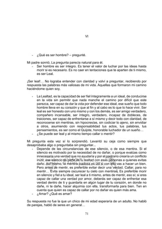 71
VI
- ¿Qué es ser hombre? – pregunté.
Mi padre sonrió. La pregunta parecía natural para él.
- Ser hombre es ser íntegro. Es tener el valor de luchar por las ideas hasta
morir si es necesario. Es no caer en tentaciones que te aparten de ti mismo,
es ser Leal.
¡Ser leal!… No lograba entender con claridad y volví a preguntar, recibiendo por
respuesta las palabras más valiosas de mi vida. Aquellas que formaron mi camino
haciéndome quien soy.
- La Lealtad, es la capacidad de ser fiel íntegramente a un ideal, de conducirse
en la vida sin permitir que nada manche el camino por difícil que este
parezca, ser capaz de dar la vida por defender ese ideal, ese sueño que todo
hombre lleva en su corazón y que al fin y al cabo es lo que lo hace vivir. Ser
leal es ser honesto con uno mismo y con los demás, es ser amigo verdadero,
compañero incansable, ser íntegro, verdadero, incapaz de dobleces, de
traiciones, ser capaz de enfrentarse a sí mismo y decir todo con claridad, de
reconocerse sin mentiras, sin hipocresías, sin codiciar lo ajeno, sin envidiar
a otros, asumiendo con responsabilidad tus actos, tus palabras, tus
pensamientos, es ser como el Quijote, honorable luchador de un sueño…
- ¿Se puede ser leal y al mismo tiempo callar o mentir?
Mi pregunta esta vez sí lo sorprendió. Levantó su ceja como siempre que
desaprobaba algo o preguntaba sin preguntar...
- Depende de las circunstancias de ese silencio, o de esa mentira. Si el
silencio es motivado por la necesidad de no dañar, o porque evalúas como
innecesaria una verdad que no ayudaría y por el contrario crearía un conflicto
inútil; ese silencio es parte de tu lealtad con esas personas a quienes evitas
daño. Así mismo, la mentira piadosa es útil si con ello vas a hacer un bien.
Pero antes de mentir, es preferible evitar decir una verdad. Callar, para no
mentir… Evita siempre oscurecer tu cielo con mentiras. Es preferible morir
en silencio y fiel a tu ideal, ser leal a ti mismo, antes de mentir, eso sí; si eres
capaz de callar una verdad por amor, deberás ser capaz de enfrentar esa
verdad dentro de ti y guardarla en algún lugar de tu corazón, en donde no
dañe, ni te dañe, hacer alquimia con ella, transformarla para bien. Ten en
cuenta que quien es capaz de callar por no dañar es quien más ama.
- ¿Amar? ¿Qué es amar?
Su respuesta no fue la que un chico de mi edad esperaría de un adulto. No habló
de parejas, habló de seres en general…
 