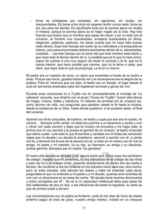 72
- Amar es entregarse por completo, sin egoísmos, sin dudas, sin
mezquindades. Es darse a los otros sin esperar recibir nunca nada. Amar es
ser uno para los demás. Es sacrificarlo todo por la sonrisa ajena sin dudas
ni tristeza, porque la sonrisa ajena es el mejor regalo de la vida. Hay tres
fuerzas que hacen que un hombre sea capaz de crecer y ser un todo con el
universo, el hombre vive buscándolas, envejece buscándolas en libros,
religiones, palabras, posturas, sin darse cuenta que no hace falta buscar
nada afuera; Esas tres fuerzas son parte de su naturaleza y la búsqueda es
interior, pero para encontrarlas deberá sembrarlas dentro de sí, alimentarlas,
cuidarlas… Las tres fuerzas son el amor del que todo hombre está hecho y
que nace todo el tiempo dentro de sí. La lealtad que es lo que lo hace único,
capaz de subirse a una cruz seguro de hacer lo correcto y la fe, que es la
fuerza interior, que hace posible que camine, que no le tema a nada, que
vibre, que logre todo lo que se proponga. La fe en sí mismo.
Mi padre era un maestro de amor, un sabio que enseñaba a través de su teatro a
amar. Porque eso hacía, gozaba haciendo reír y la recompensa era la alegría de su
público; Para él, herencia que me dejó, el teatro era un templo, el lugar desde el
cual sin sermones predicaba cada día regalando sonrisas y ganas de vivir.
Durante esas vacaciones fui a Trujillo con él, acompañándolo al montaje de “La
calesera” zarzuela, que dirigiría con el grupo “Voces de Trujillo”, fueron días llenos
de magia, música, bailes y sabiduría; mi relación de amistad con él, empezó así,
como alumno de vida, con preguntas que pasaban desde la fe hasta la música,
desde la existencia de un Dios, hasta dónde quedaría, si se pudiese saber, el final
del universo.
Aprendí con él de zarzuelas, de boleros, de teatro y supe que ese era mi sueño, mi
camino… Siempre soñé cantar, mi ideal era subirme a un escenario y cantar y vivir
y vibrar con cada canción y dejar que la música me envuelva y me haga volar, la
pintura era mi voz secreta y la poesía el gemido de mi corazón, el teatro el templo
que debía cuidar. Leía todo lo que él escribía y cantaba con él todas las canciones
viejas que mi abuela y su abuela le enseñaron, aprendí a escribir con él, a cantar
con él, a dominar los trucos de la escena con él, a creer en mi mismo con él; fue mi
amigo, mi padre y mi maestro, fui su hijo, su hermano, su amigo y su discípulo,
ambos géminis, llamados por mi madre “los gemelos”.
El nuevo año escolar se iniciaba y por alguna razón que nunca supe me cambiaron
de colegio, imagino que mi presencia, no era bienvenida en el colegio de las niñas
y esta vez fui a un colegio mixto, pasando directamente de primer año de media a
tercero. No recuerdo si era tan brillante en los estudios como para eso, leía mucho,
pero no solía estudiar, sólo atender las clases y tratar de entender cada tema,
preguntaba lo que no entendía a mi padre o a mi abuelo, quienes eran amantes de
vivir con un diccionario en la mesa de noche. “Mi abuelo tenía muchos diccionarios
y todos corregidos por él”. No sé si mi capacidad intelectual daba para pasar de
año saltándolos de dos en dos, o las influencias del teatro lo lograban, lo cierto es
que de primero pasé a tercero.
Las conversaciones con mi padre se limitaron, justo en los días de inicio de clases
enfermó según él creía de gripe, nuestro amigo médico, insistió en un chequeo
 