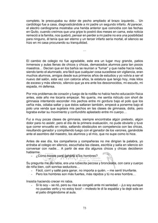 73
completo, le preocupaba su dolor de pecho ampliado al brazo izquierdo… Un
cardiólogo fue a casa, diagnosticándole a mi padre un segundo infarto. Al parecer,
el electro cardiograma mostraba una herida anterior que coincidía con las fechas
en Quito, cuando creímos que una gripe lo postró dos meses en cama, esta noticia
remeció a la familia, nos quebró, pensar en perder a mi padre no era una posibilidad
para ninguno, él tenía que ser eterno y un tercer infarto sería mortal, el silencio se
hizo en mi casa procurando su tranquilidad.
…
El cambio de colegio no fue agradable, este era un lugar muy grande, patios
inmensos y aulas llenas de chicos y chicas, demasiados alumnos para tan pocos
maestros… Decían que en los baños se reunían a “fumar” y que nadie hacía nada,
siendo tanto el alumnado, era fácil que cualquier cosa sucediese sin vigilancia, eran
muchos alumnos, amigos desde sus primeros años de estudios y yo volvía a ser el
nuevo del salón, esta vez con catorce años, la estatura que tengo hoy, más kilos
de exceso y más silencio, silencio que ya era ante los desconocidos, mi escudo, mi
espada, mi defensa.
Por mis problemas de corazón y luego de la rodilla no había hecho educación física
antes, este año me tocaría empezar. No quería, me sentía ridículo con short de
gimnasia intentando esconder mis pechos entre mi gordura bajo el polo que los
ceñía más, odiaba saltar y que éstos saltaran también, empecé a ponerme bajo el
polo una venda que sujetara mis pechos en las clases de gimnasia, dolía, pero
lograba evitar su movimiento y confundirlo aplastado entre mi cuerpo…
Fui a muy pocas clases de gimnasia, siempre encontraba algún pretexto, algún
dolor para no asistir, pero el día de la primera evaluación, no pude obviarlo y tuve
que correr envuelto en rabia, saltando obstáculos en competencia con las chicas,
resultando ganador y compitiendo luego con el ganador de los varones, ganándole
ante el asombro del maestro, los alumnos y el mío, que no supe como lo hice.
Antes de ese día, los compañeros y compañeras no me dirigían la palabra, yo
entraba al colegio en silencio, escuchaba las clases, escribía y salía en silencio sin
conversar con nadie… A partir de ese día algunos chicos y chicas decidieron
hablarme.
- ¿Cómo hiciste para ganarle a los hombres?
Su pregunta me dio rabia, era una rubiecita pecosa y bronceada, con cara y cuerpo
de niña bien, con sonrisa seductora…
- Fácil, corrí y salté para ganar, no importa a quién. – me sentí triunfante.
- Pero los hombres son más fuertes, más rápidos y tú no eres hombre…
Insistía haciendo crecer mi rabia.
- Sí lo soy – se rió, pero su risa se congeló ante mi seriedad. - ¡Lo soy aunque
no puedas verlo y no estoy loco! – molesto le di la espalda y la dejé sola en
el patio dirigiéndome al aula.
 