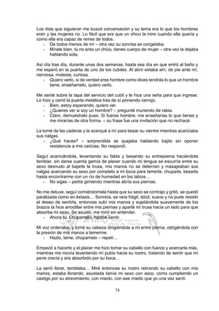 74
Los días que siguieron me buscó conversación y su tema era lo que los hombres
eran y las mujeres no. Lo fácil que era que un chico la mire cuando ella quería y
como ella era capaz de reírse de todos.
- De todos menos de mí – otra vez su sonrisa se congelaba.
- Mírate bien, tú no eres un chico, tienes cuerpo de mujer – otra vez la dejaba
hablando sola.
Así día tras día, durante unas dos semanas, hasta ese día en que entró al baño y
me esperó en la puerta de uno de los cubiles. Al abrir estaba ahí, de pie ante mí,
nerviosa, molesta, curiosa.
- Quiero verlo, si de verdad eres hombre como dices tendrás lo que un hombre
tiene, enséñamelo, quiero verlo.
Me senté sobre la tapa del servicio del cubil y le hice una seña para que ingrese.
Lo hizo y cerró la puerta metálica tras de sí poniendo cerrojo.
- Bien, estoy esperando, quiero ver.
- ¿Quieres ver si soy un hombre? – pregunté muriendo de rabia.
- Claro, demuéstralo pues. Si fueras hombre, me enseñarías lo que tienes y
me mirarías de otra forma. – su frase fue una invitación que no rechacé.
La tomé de las caderas y la acerqué a mí para besar su vientre mientras acariciaba
sus nalgas.
- ¿Qué haces? – sorprendida se quejaba hablando bajito sin oponer
resistencia a mis caricias. No respondí.
Seguí acariciándola, levantando su falda y besando su entrepierna haciéndola
temblar, sin darse cuenta gemía de placer cuando mi lengua se escurría entre su
sexo desnudo al bajarle la trusa, mis manos no se detenían y masajeaban sus
nalgas acercando su sexo por completo a mi boca para lamerla, chuparla, besarla
hasta encontrarme con un río de humedad en los labios…
- No sigas – pedía gimiendo mientras abría sus piernas.
No me detuve, seguí comiéndomela hasta que su sexo se contrajo y gritó, se quedó
paralizada como en éxtasis… Sonreía, se veía frágil, dócil, suave y no pude resistir
el deseo de sentirla, entonces subí mis manos y sujetándola suavemente de los
brazos la hice arrodillar entre mis piernas y aparté mi trusa hacia un lado para que
absorba mi sexo. Se asustó, me miró sin entender.
- Ahora tú. Chúpamelo, hazme sentir.
Mi voz ordenaba, y tomé su cabeza dirigiéndola a mi entre pierna, obligándola con
la presión de mis manos a lamerme.
- Hazlo, lame, chúpamelo – repetí…
Empezó a hacerlo y el placer me hizo tomar su cabello con fuerza y acercarla más,
mientras me movía levantando mi pubis hacia su rostro, tratando de sentir que mi
pene crecía y era absorbido por su boca…
La sentí llorar, temblaba… Miré entonces su rostro retirando su cabello con mis
manos, estaba llorando, asustada lamía mi sexo con asco, como cumpliendo un
castigo por su atrevimiento, con miedo, con ese miedo que yo una vez sentí.
 