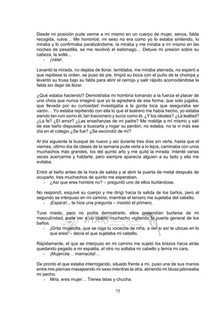 75
Desde mi posición pude verme a mí mismo en un cuerpo de mujer, senos, falda
recogida, vulva… Me horroricé, mi sexo no era como yo lo estaba sintiendo, lo
miraba y lo confirmaba paralizándome, la miraba y me miraba a mí mismo en las
noches de pesadilla, se me revolvió el estómago… Detuve mi presión sobre su
cabeza, la solté...
- ¡Vete!.
Levantó la mirada, no dejaba de llorar, temblaba, me miraba aterrada, no esperó a
que repitiese la orden, se puso de pie, limpió su boca con el puño de la chompa y
levantó su trusa bajo su falda para abrir el cerrojo y salir rápido acomodándose la
falda sin dejar de llorar.
¿Qué estaba haciendo? Demostraba mi hombría tomando a la fuerza el placer de
una chica que nunca imaginó que yo la agrediera de esa forma, que solo jugaba,
que llevada por su curiosidad investigaba a la gorda loca que aseguraba ser
varón… Yo estaba repitiendo con ella lo que el teatrero me había hecho, yo estaba
siendo tan ruin como él, tan traicionero y sucio como él, ¿Y los ideales? ¿La lealtad?
¿La fe? ¿El amor? ¿Las enseñanzas de mi padre? Me maldije a mí mismo y salí
de ese baño dispuesto a buscarla y rogar su perdón, no estaba, no la vi más ese
día en el colegio ¿Se fue? ¿Se escondió de mí?
Al día siguiente la busqué de nuevo y así durante tres días sin verla, hasta que el
viernes, último día de clases de la semana pude verla a lo lejos, caminaba con unos
muchachos más grandes, los del quinto año y me quitó la mirada. Intenté varias
veces acercarme y hablarle, pero siempre aparecía alguien a su lado y ella me
evitaba.
Entré al baño antes de la hora de salida y al abrir la puerta de metal después de
ocuparlo, tres muchachos de quinto me esperaban.
- ¿Así que eres hombre no? – preguntó uno de ellos burlándose.
No respondí, esquivé su cuerpo y me dirigí hacia la salida de los baños, pero el
segundo se interpuso en mi camino, mientras el tercero me sujetaba del cabello.
- ¡Espera!... te hice una pregunta – insistió el primero.
Tuve miedo, pero no podía demostrarlo, ellos pretendían burlarse de mi
masculinidad, pude ver a un cuarto muchacho vigilando la puerta general de los
baños.
- ¡Grita mujercita, que se oiga tu vocecita de niña, a ver si así te ubicas en lo
que eres! – decía el que sujetaba mi cabello.
Rápidamente, el que se interpuso en mi camino me sujetó los brazos hacia atrás
quedando pegado a mi espalda, el otro no soltaba mi cabello y lamía mi cara.
- ¡Mujercita… mamacita!…
De pronto el que estaba interrogando, situado frente a mí, puso una de sus manos
entre mis piernas masajeando mi sexo mientras la otra, abriendo mi blusa jaloneaba
mi pecho.
- Mira, eres mujer… Tienes tetas y chucha.
 